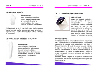 PÁGINA 58                                                                                                                               PÁGINA 9
                                      U N I V E R S I D AD D E L V AL L E                         U N I V E R S I D AD D E L V AL L E




5.9 CAMISA DE ALGODÓN
                                                                            1.5. A. CARETA VISOR PARA ESMERILAR
                          DESCRIPCION
                          Evita el contacto corporal del                                                 DESCRIPCION
                          tronco, y miembros superiores,                                                 Careta con cabezal graduable y
                          protegiéndolo de peligros                                                      visor en acrílico.    El visor es
                          relacionados con labores que                                                   intercambiable              óptico,
                          implican el contacto con alimentos.                                            transparente y bordes cuadrados;
                                                                                                         su    largo  es    de    26    cm.
Está elaborada en dril. Su diseño tiene cuello camisero,                                                 aproximadamente, lo cual permite
cuenta con dos bolsillos ubicados en la parte anterior y                                                 cubrir la cara y el cuello de
superior, manga a la altura del brazo, tiene botones y debe ser                                          materiales particulados. Se utiliza
de color blanco.                                                                                         para trabajos como: Esmerilar,
                                                                                                         manejo de químicos corrosivos,

6.0 PANTALÓN CON BOLSILLOS DE ALGODÓN                                       MANTENIMIENTO
                                                                            Revisión semanal: Como principio fundamental se debe revisar
                                                                            que la careta permanezca óptimamente neutra y sin rayones,
                    DESCRIPCION                                             quemaduras o cualquier otro desperfecto que limite o
                     Evita el contacto corporal de                          distorsione la visión. El estado de brazos, cabezales y bandas
                    miembros inferiores, protegiéndolo                      de sujeción y sus hebillas deben estar en condiciones de
                    de peligros relacionados con                            perfecto funcionamiento; en caso de cualquier alteración se
                    labores que implican el contacto con                    debe proceder a su cambio. Se deben revisar y limpiar las
                    alimentos. Está elaborada en dril, no                   ranuras o válvulas de ventilación (en caso de que dispongan de
                    tiene bolsillos y su faja es de                         este sistema).
                    resorte.                                                Revisiones diarias: Limpieza de la superficie acristalada con
                                                                            agua jabonosa para retirar el polvo y películas de grasa que
                                                                            puedan formarse.
 