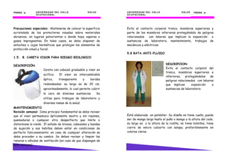 UNIVERSIDAD DEL VALLE SALUD
OCUPACIONAL
PÁGINA 10101010
Precauciones especiales: Abstenerse de colocar la superficie
acristalada de los protectores visuales sobre materiales
abrasivos, en lugares polvorientos o donde haya vapores o
gases impregnantes. En tales casos, se debe disponer de
estuches o cajas herméticas que protejan los elementos de
protección visual y facial.
1.5. B. CARETA VISOR PARA RIESGO BIOLOGICO
DESCRIPCIÓN
Careta con cabezal graduable y visor en
acrílico. El visor es intercambiable
óptico, transparente y bordes
redondeados; su largo es de 20 cm.
aproximadamente, lo cual permite cubrir
la cara de diversas sustancias. Se
utiliza para trabajos de laboratorio y
diversas ramas de la salud.
MANTENIMIENTO
Revisión semanal: Como principio fundamental se debe revisar
que el visor permanezca ópticamente neutro y sin rayones,
quemaduras o cualquier otro desperfecto que limite o
distorsione la visión. El estado de brazos, cabezales y bandas
de sujeción y sus hebillas deben estar en condiciones de
perfecto funcionamiento; en caso de cualquier alteración se
debe proceder a su cambio. Se deben revisar y limpiar las
ranuras o válvulas de ventilación (en caso de que dispongan de
este sistema).
UNIVERSIDAD DEL VALLE
UNIVERSIDAD DEL VALLE SALUD
OCUPACIONAL
PÁGINA 57575757
Evita el contacto corporal tronco, miembros superiores y
parte de los miembros inferiores protegiéndolo de peligros
relacionados con labores que implican la exposición a
sustancias de laboratorio, mantenimiento, trabajos de
mecánicos y eléctricos.
5.8 BATA ANTI-FLUIDO
Está elaborada en poliéster. Su diseño no tiene cuello, puede
ser de manga larga hasta el puño o manga a la altura del codo,
su largo es a la altura de la rodilla, no tiene bolsillos, tiene
cierre de velcro cubierto con solapa; preferiblemente en
colores claros.
DESCRIPCION
Evita el contacto corporal del
tronco, miembros superiores e
inferiores, protegiéndolos de
peligros relacionados con labores
que implican exposición a
sustancias de laboratorio.
 