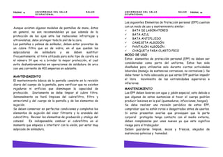 UNIVERSIDAD DEL VALLE SALUD
OCUPACIONAL
PÁGINA 12121212
Aunque existen algunos modelos de pantallas de mano, éstas
en general, no son recomendables ya que además de la
protección de los ojos ante las radiaciones infrarrojas y
ultravioletas, debe proteger toda la piel de la cara.
Las pantallas o yelmos de soldador, deben estar provistas de
un cubre filtro que es de vidrio, en el que quedan las
salpicaduras de soldadura y se deben sustituir
frecuentemente; el tinte utilizado para este tipo de careta es
el número 14 que va a brindar la mayor protección, el cual
evita deslumbramientos en operaciones de soldadura de arco
con una corriente de 401 amperios en adelante.
MANTENIMIENTO
El mantenimiento básico de la pantalla consiste en la revisión
diaria del cuerpo de la pantalla, para verificar que no existen
rajaduras ni orificios que disminuyan la capacidad de
protección. Diariamente se debe limpiar el cubre filtro.
Semanalmente se hará limpieza del cubrefiltro, filtro y
antecristal y del cuerpo de la pantalla y de los elementos de
sujeción.
Se deben conservar en perfectas condiciones y completos los
elementos de sujeción del visor filtrante y la arandela del
cubrefiltro. Revisar los elementos de graduación y atalaje del
cabezal. Es indispensable cambiar el cubrefiltro en el
momento que empieza a interferir con la visión, por estar muy
salpicado de soldadura.
UNIVERSIDAD DEL VALLE SALUD
OCUPACIONAL
PÁGINA 55555555
Los siguientes Elementos de Protección personal (EPP) cuentan
con un modo de uso y mantenimiento similar:
BATA DE LABORATORIO
BATA AZUL
BATA ANTIFLUIDO
CAMISETA ALGODÓN
PANTALON ALGODÓN
CHAQUETA PARA CUARTO FRIO
MODO DE USO
Estos elementos de protección personal (EPP) no deben ser
considerados como parte del uniforme. Estos han sido
diseñados para utilizarlos solo durante ciertas actividades
laborales (manejo de sustancias corrosivas, no corrosivas ). Se
debe tener la talla adecuada ya que estos EPP podrían impedir
el libre movimiento de las extremidades superiores e
inferiores.
MANTENIMIENTO
Los EPP deben lavarse con agua y jabón especial, esto debido a
que algunas de estas sustancias al tocar el cuerpo podrían
producir lesiones en la piel (quemaduras, infecciones, hongos).
Se debe realizar una revisión periódica de estos EPP,
comprobar que no estén rotos o desgarrados antes de usarlos.
Si estos presentan averías que provoquen que la parte
corporal protegida tenga contacto con el medio externo,
deben remplazarse por unos nuevos ya que esto significa
riesgo para el trabajador.
Deben guardarse limpios, secos y frescos, alejados de
sustancias químicas y humedad.
 
