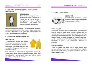 UNIVERSIDAD DEL VALLE SALUD
OCUPACIONAL
PÁGINA 54545454
5.4 DELANTAL IMPERMEABLE PARA RESTAURANTE:
DESCRIPCION
Está elaborada en dos capas de PVC laminados que dan mayor
resistencia. Su diseño cuenta con una correa que se ajusta en
el cuello y otra correa que se ajusta en la parte posterior del
tronco, este debe ser de color blanco.
5.5 OVEROL DE TRES PIEZAS EN PVC:
Está elaborado en material textil impermeable plástico. Su
diseño consta de una chaqueta con capucha, es de manga larga
hasta los puños y su largo es a la altura de la cadera, cuenta
con botones en la parte de adelante.
DESCRIPCION
Evita el contacto corporal de la cabeza,
tronco superior, miembros superiores e
inferiores, protegiéndolo de peligros
relacionados con labores que implican la
exposición prolongada al mal tiempo y
ambientes húmedos.
DESCRIPCION
Evita el contacto corporal tronco y
miembros inferiores a la altura de la
rodilla, en su parte anterior);
protegiéndolo de peligros
relacionados con labores que
implican el manejo de alimentos.
UNIVERSIDAD DEL VALLE
PÁGINA 13131313
1.6. CARETA PARA BUCEO
DESCRIPCIÓN
Vidrio templado, en silicona y correa
ajustable. Se utiliza para inmersiones
en aguas saladas o dulces.
MODO DE USO
Al colocarse la careta, verifique que no quede ninguna fuga de
aire por donde el agua pueda ingresar; además debe de
verificar que la careta no tenga ninguna grieta ni ningún tipo
de daño que vaya a interferir con la labor a desempeñar. No la
coloque sobre la cabeza después de haberse sumergido,
debido a que la humedad del cabello hará que se empañen mas
fácilmente las gafas y por consiguiente, disminuya la
visibilidad.
MANTENIMIENTO
Limpie la careta con agua tibia y jabón neutro para
mantenerla libre de impurezas; cuando ya las haya limpiado,
séquela con un paño suave y seco para evitar que la mica de la
careta se vaya a rayar.
 