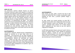UNIVERSIDAD DEL VALLE SALUD
PÁGINA 16161616
MODO DE USO
Los protectores auditivos deberán llevarse de manera
continuada, mientras el usuario esté expuesto a la fuente que
produce el ruido. Quitarse el protector, aunque sea durante un
corto periodo de tiempo, reduce sensiblemente la protección.
Algunos tapones auditivos son desechables, es decir, sólo se
pueden utilizar una vez; otros pueden utilizarse de forma
continuada durante un tiempo determinado, siempre y cuando
se proceda a un mantenimiento del equipo. Los tapones
auditivos son de uso exclusivamente personal y, por cuestiones
de higiene, no deben utilizarlos otras personas. En cuanto al
resto de protectores pueden ser utilizados de forma
excepcional por otras personas, siempre que éstos sean
previamente desinfectados o sustituidas las partes que están
en contacto con la piel.
MANTENIMIENTO
Tras lavarlos o limpiarlos, deberán secarse cuidadosamente y
después se colocarán en un lugar limpio antes de ser
reutilizados. Los protectores una vez hayan alcanzado su
límite de empleo o cuando se hayan ensuciado o deteriorado
irreversiblemente, deberán ser sustituidos por equipos
nuevos. Lávelos con agua tibia y jabón suave antes de
colocárselos. Las manos deben estar muy limpias al momento
de insertárselos. Cuando no los vaya a utilizar, guárdelos secos
en un estuche. Deben reemplazarse si se quiebran, rajan o se
deforman parcialmente.
UNIVERSIDAD DEL VALLE
UNIVERSIDAD DEL VALLE SALUD
OCUPACIONAL
PÁGINA 51515151
MANTENIMIENTO
Debe lavarse con agua, jabón y secarse muy bien el lado
interno del delantal que toca el cuerpo, ya que podría causar
humedad en esta zona y provocar posibles hongos o
infecciones.
Se debe realizar una revisión periódica de estos EPP y
comprobar que no estén rotos o desgarrados antes de usarlos.
Si estos presentan averías que provoquen que la parte
corporal protegida tenga contacto con el medio externo,
deben remplazarse por unos nuevos ya que esto significa
riesgo para el trabajador.
Los EPP deben guardarse limpios y secos por la parte interna y
externa en lugares frescos y secos, alejados de sustancias
químicas, humedad y fuentes de calor. Los impermeables
deben tener preferiblemente, forro de algodón para evitar el
contacto directo con el material y absorber la transpiración
que se produce por la falta de ventilación.
 