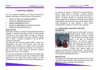 UNIVERSIDAD DEL VALLE
PÁGINA 50505050
5. PROTECCION CORPORAL
Para los siguientes Elementos de Protección personal se
maneja de igual manera el modo de uso y el mantenimiento:
DELANTAL PARA SUSTANCIAS QUÍMICAS
DELANTAL IMPERMEABLE EN PVC
ABRIGO IMPERMEABLE EN PVC
DELANTAL IMPERMEABLE PARA RESTAURANTE
OVEROL DE TRES PIEZAS EN PVC
MODO DE USO
En el lugar de trabajo, el cuerpo del trabajador puede hallarse
expuesto a riesgos de naturaleza diversa, los cuales pueden
clasificarse en tres grupos según su forma de actuación:
Lesiones corporales, debidas a acciones externas y riesgos
para la salud o molestias vinculados al uso de EPP de
protección inadecuados.
Los elementos de protección personal (EPP) no deben ser
considerados como parte del uniforme. Estos han sido
diseñados para utilizarlos sólo durante ciertas actividades
laborales (manejo de sustancias corrosivas, no corrosivas ) y
que se asocien a algún riesgo en particular (continua
exposición a la lluvia o a la humedad).
En el caso de los delantales, estos deben estar bien amarrados
al cuerpo para brindar mas protección. Se debe tener la talla
adecuada ya que estos EPP podrían impedir el libre
desplazamiento o movimientos de las extremidades superiores.
UNIVERSIDAD DEL VALLE
PÁGINA 17171717
Los tapones de inserción y externos de material plástico o
silicona, deben lavarse al finalizar la jornada, teniendo
especial cuidado en su secado total antes de volverlos a
utilizar. Se deben abstener de colocarlos sobre mesas y
demás muebles que no garanticen esterilidad; los de espuma
autoexpandible y protectores de copa, deben limpiarse con un
trapo humedecido en agua jabonosa y luego retirar
cuidadosamente el jabón con el mismo trapo, y secarlos.
1.9. PROTECTORES AUDITIVOS TIPO COPA
DESCRIPCIÓN
Son fabricados con espuma suave de relleno para la copa. Su
diadema permite realizar un ajuste
suave y completo a la cabeza. Protege
al oído de niveles de presión sonora
mayor a 80 dBA en diferentes
frecuencias. El protector auditivo
tipo copa puede ser tipo diadema o
tipo nuca, dependiendo de la labor a
realizar; el protector tipo nuca es
utilizado para labores donde se
requiere la utilización de un casco protector. Son hechos en
material ligero en general de plástico y forrados por dentro
con un material absorbente del sonido.
MODO DE USO
Para asegurar un confortable ajuste alrededor del oído, están
cubiertos de material elástico. Este recubrimiento actúa como
obturador y ayuda a amortiguar las vibraciones.
 