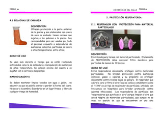 PÁGINA 48484848
4.6 POLAINAS DE CARNAZA
MODO DE USO
Se usan solo durante el tiempo que se estén realizando
actividades como la de soldadura o manipulación de sustancias
de altas temperatura. Se colocan encima del zapato y se
sujetan con la correas a las piernas.
MANTENIMIENTO
Se deben mantener limpias lavadas con agua y jabón, no
escurrir ya que se podría averiar o perder la forma del cuero.
No secar a la sombra. Guardarlas en un lugar fresco y libre de
cualquier riesgo de humedad.
DESCRIPCION
Ofrecen protección a la parte anterior
de la pierna y son elaboradas con cuero
de vaca no acabado; tienen correas que
sujetan a las polainas a la pierna. Son
recomendadas para ser usadas por todo
el personal expuesto a salpicaduras de
sustancias calientes, partículas de acero
a altas temperaturas, entre otras.
UNIVERSIDAD DEL VALLE
PÁGINA 19191919
2. PROTECCIÓN RESPIRATORIA
2.1. RESPIRADOR CON PROTECCIÓN PARA MATERIAL
PARTICULADO
DESCRIPCIÓN
Es utilizado para tareas con material particulado. El elemento
de PROTECCIÓN debe contener filtro mecánico para
partículas de menos de 10 micras.
MODO DE USO
Estos respiradores únicamente protegen contra materiales
particulados. No brindan protección contra sustancias
químicas, gases o vapores y su propósito es proteger
únicamente contra niveles bajos de peligro. El respirador que
cubre la cara y filtra el aire y que se conoce comúnmente como
el "N-95" es un tipo de respirador de partículas, utilizado con
frecuencia en hospitales para brindar protección contra
agentes infecciosos. Los respiradores de partículas son
"respiradores que purifican el aire" porque limpian el aire que
usted respira de materiales partículados, que aunque no se
vean, es posible de que se encuentren en una alta
concentración.
 