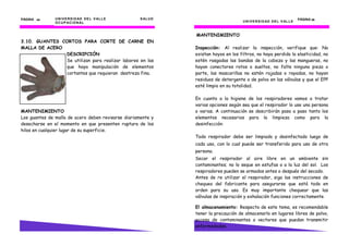 UNIVERSIDAD DEL VALLE SALUD
OCUPACIONAL
PÁGINA 42424242
3.10. GUANTES CORTOS PARA CORTE DE CARNE EN
MALLA DE ACERO
DESCRIPCIÓN
Se utilizan para realizar labores en las
que haya manipulación de elementos
cortantes que requieran destreza fina.
MANTENIMIENTO
Los guantes de malla de acero deben revisarse diariamente y
desecharse en el momento en que presenten ruptura de los
hilos en cualquier lugar de su superficie.
3) Respire profundamente hacia adentro y hacia fuera.
UNIVERSIDAD DEL VALLE
PÁGINA 25252525
MANTENIMIENTO
Inspección: Al realizar la inspección, verifique que: No
existan hoyos en los filtros, no haya perdido la elasticidad, no
estén rasgadas las bandas de la cabeza y las mangueras, no
hayan conectores rotos o sueltos, no falte ninguna pieza o
parte, las mascarillas no estén rajadas o rayadas, no hayan
residuos de detergente o de polvo en las válvulas y que el EPP
esté limpio en su totalidad.
En cuanto a la higiene de los respiradores vamos a tratar
varias opciones según sea que el respirador lo use una persona
o varias. A continuación se describirán paso a paso tanto los
elementos necesarios para la limpieza como para la
desinfección:
Todo respirador debe ser limpiado y desinfectado luego de
cada uso, con lo cual puede ser transferido para uso de otra
persona.
Secar el respirador al aire libre en un ambiente sin
contaminantes; no lo seque en estufas o a la luz del sol. Los
respiradores pueden se armados antes o después del secado.
Antes de re utilizar el respirador, siga las instrucciones de
chequeo del fabricante para asegurarse que está todo en
orden para su uso. Es muy importante chequear que las
válvulas de inspiración y exhalación funciones correctamente.
El almacenamiento: Respecto de este tema, es recomendable
tener la precaución de almacenarlo en lugares libres de polvo,
acceso de contaminantes o vectores que puedan transmitir
enfermedades.
 