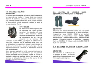 PÁGINA 26262626
2.3. MASCARILLA FULL FACE
DESCRIPCIÓN
Es utilizado para tareas en el anfiteatro, específicamente en
la preparación del cadáver o tareas donde se presente
absorción de sustancias químicas a través de las mucosas.
Este EPP debe contener filtros, debe ser en silicona, con visor
en policarbonato, correas ajustables, cabezal de arnés y
correas de ajuste frontal.
MODO DE USO
No debe utilizar este respirador sin
los cartuchos y/o filtros Survivair
correctos y bien colocados en la pieza
facial. Este respirador deberá
utilizarse únicamente como protección
de contaminantes del aire, que se
enumeran en el cartucho del
purificador de aire, el filtro, y/o etiqueta de certificación de
la NIOSH. Cuando al usar el respirador con el filtro y/o
cartucho químico correspondiente el usuario sienta el sabor o
el olor del contaminante o cuando la nariz, ojos o tracto
respiratorio comiencen a irritarse, se debe retirar hacia un
área no contaminada,
Nunca use este respirador si están presentes isocianatos o
algún otro químico con características que no permitan
advertir fácilmente de su presencia. Cuando no utilice su
respirador, guárdelo en una bolsa plástica bien cerrada, de lo
contrario se saturarán los filtros con los vapores de los
solventes dispersos en el ambiente.
UNIVERSIDAD DEL VALLE
PÁGINA 41414141
3.8. GUANTES DE NEOPRENO NEGRO –
SEMICORRUGADO PUÑO LARGO 14 PULGADAS
DESCRIPCIÓN
Se utilizan para realizar labores en cuartos fríos. Los guantes
de Neopreno resisten la degradación en contacto continuo a
temperaturas hasta 366.15K (93°C) y en contacto
intermitente a temperaturas hasta 423.15K (150°C)
endureciéndose y perdiendo flexibilidad a temperaturas más
elevadas. El neopreno conserva su flexibilidad y resistencia
hasta los 250.15 K (- 23 °C) y alrededor de los 233.15K (-40°
C), se hace quebradizo.
3.9. GUANTES CALIBRE 35 MANGA LARGA
DESCRIPCIÓN
Son elaborados en caucho negro de
12 pulgadas de largo. Se utilizan
para realizar labores diversas como
limpieza y lavado de objetos.
 
