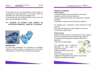 UNIVERSIDAD DEL VALLE SALUD
OCUPACIONAL
PÁGINA 40404040
Si los guantes no van a ser utilizados por un largo tiempo, se
recomienda que sean guardados en una bolsa de nylon con
abundante talco, para evitar que se peguen o ajen.
Se recomienda que sean lavados (por dentro y por fuera) con
agua y que sean secados a la sombra.
3.7. GUANTES DE NITRILO PARA MANEJO DE
SUSTANCIAS QUÍMICAS, LARGO DE 13 PULGADAS
DESCRIPCIÓN
Se utiliza para manipulación de recipientes que contengan
Sustancias químicas durante la preparación de soluciones,
almacenamiento o identificación de diferentes sustancias.
UNIVERSIDAD DEL VALLE
PÁGINA 27272727
PRUEBAS DE PRESION
Presión negativa.
1) Coloque las palmas de sus manos sobre la entrada de
inhalación o apriete el tubo de respiración.
2) Inhale suavemente de modo que la mascarilla se comprima
levemente.
3) Retenga su respiración durante unos diez segundos.
Se considera que el respirador le está ofreciendo un buen
ajuste, si:
1) La mascarilla mantiene la presión negativa o la succión.
2) No detecta ningún escape.
Presión positiva.
Bloquee la válvula de exhalar con la palma de su mano, sople un
poco de aire suavemente. Usted tendrá un buen ajuste, si:
1) La presión positiva puede ser mantenida dentro de la
mascarilla.
2) No detecta ningún escape.
Para asegurarse que la mascarilla
mantendrá un buen ajuste en
distintas posiciones:
1) Mueva su cabeza hacia arriba y
hacia abajo.
2) Gire la cabeza de lado a lado.
3) Respire profundamente hacia adentro y hacia fuera.
4) Mueva su mandíbula para hablar.
 