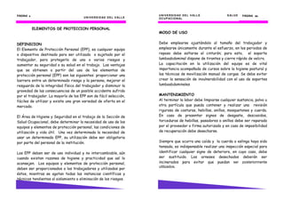 UNIVERSIDAD DEL VALLE
PÁGINA 4444
ELEMENTOS DE PROTECCION PERSONAL
DEFINICION
El Elemento de Protección Personal (EPP), es cualquier equipo
o dispositivo destinado para ser utilizado o sujetado por el
trabajador, para protegerlo de uno o varios riesgos y
aumentar su seguridad o su salud en el trabajo. Las ventajas
que se obtienen a partir del uso de los elementos de
protección personal (EPP) son las siguientes: proporcionar una
barrera entre un determinado riesgo y la persona, mejorar el
resguardo de la integridad física del trabajador y disminuir la
gravedad de las consecuencias de un posible accidente sufrido
por el trabajador. La mayoría de los EPP son de fácil selección,
fáciles de utilizar y existe una gran variedad de oferta en el
mercado.
El Área de Higiene y Seguridad en el trabajo de la Sección de
Salud Ocupacional, debe determinar la necesidad de uso de los
equipos y elementos de protección personal, las condiciones de
utilización y vida útil. Una vez determinada la necesidad de
usar un determinado EPP, su utilización debe ser obligatoria
por parte del personal de la institución.
Los EPP deben ser de uso individual y no intercambiable, aún
cuando existan razones de higiene y practicidad que así lo
aconsejen. Los equipos y elementos de protección personal,
deben ser proporcionados a los trabajadores y utilizados por
éstos, mientras se agotan todas las instancias científicas y
técnicas tendientes al aislamiento o eliminación de los riesgos.
UNIVERSIDAD DEL VALLE
UNIVERSIDAD DEL VALLE SALUD
OCUPACIONAL
PÁGINA 63636363
MODO DE USO
Debe emplearse ajustándolo al tamaño del trabajador y
emplearse únicamente durante el esfuerzo, en los periodos de
reposo debe soltarse el cinturón; para esto, el soporte
lumboabdominal dispone de tirantes y cierre rápido de velcro.
La capacitación en la utilización del equipo es de vital
importancia acompañada de cursos sobre la higiene postural y
las técnicas de movilización manual de cargas. Se debe evitar
crear la sensación de invulnerabilidad con el uso de soportes
lumboabdominales
MANTENIMIENTO
Al terminar la labor debe limpiarse cualquier sustancia, polvo u
otra partícula que pueda contener y realizar una revisión
rigurosa de costuras, hebillas, anillos, mosquetones y cuerda.
En caso de presentar signos de desgaste, descosidos,
torceduras de hebillas, pasadores o anillos debe ser reparado
por el proveedor o firma autorizado y en caso de imposibilidad
de recuperación debe desecharse.
Siempre que ocurra una caída y la cuerda o eslinga haya sido
tensada, es indispensable realizar una inspección especial para
identificar cualquier signo de deterioro, en cuyo caso, debe
ser sustituido. Los arneses desechados deberán ser
incinerados para evitar que puedan ser posteriormente
utilizados.
 