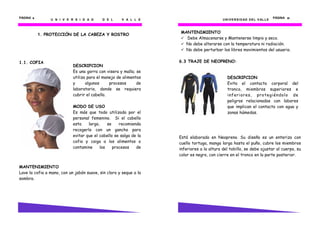 U N I V E R S I D A D D E L V A L L E
PÁGINA 6666
1. PROTECCIÓN DE LA CABEZA Y ROSTRO
1.1. COFIA
MANTENIMIENTO
Lave la cofia a mano, con un jabón suave, sin cloro y seque a la
sombra.
DESCRIPCION
Es una gorra con visera y malla; se
utiliza para el manejo de alimentos
y algunos procesos de
laboratorio, donde se requiera
cubrir el cabello.
MODO DE USO
Es más que todo utilizada por el
personal femenino. Si el cabello
esta largo, se recomienda
recogerlo con un gancho para
evitar que el cabello se salga de la
cofia y caiga a los alimentos o
contamine los procesos de
UNIVERSIDAD DEL VALLE
PÁGINA 61616161
MANTENIMIENTO
Debe Almacenarse y Mantenerse limpio y seco.
No debe alterarse con la temperatura ni radiación.
No debe perturbar los libres movimientos del usuario.
6.3 TRAJE DE NEOPRENO:
Está elaborado en Neopreno. Su diseño es un enterizo con
cuello tortuga, manga larga hasta el puño, cubre los miembros
inferiores a la altura del tobillo, se debe ajustar al cuerpo, su
color es negro, con cierre en el tronco en la parte posterior.
DESCRIPCION
Evita el contacto corporal del
tronco, miembros superiores e
inferiores, protegiéndolo de
peligros relacionados con labores
que implican el contacto con agua y
zonas húmedas.
 