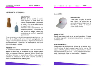 UNIVERSIDAD DEL VALLE SALUD
OCUPACIONAL
PÁGINA 60606060
6.2 DELANTAL DE CARNAZA
Evitan el contacto corporal (tronco y miembros inferiores a la
altura de la rodilla, en la parte anterior); protegiéndolo de
peligros relacionados con labores que implican la exposición a
altas temperaturas o fundición de materiales sea por arcos
eléctricos, de gas u oxigeno.
MODO DE USO
Se recomienda un buen mantenimiento y uso del uniforme o
prendas de vestir que se encuentren bajo el delantal; estas
deben ser delgadas. Sólo debe usarse el delantal durante las
actividades laborales ya que es de un calibre grueso y puede
aumentar la temperatura de la parte corporal cubierta y
podría causar molestias en el trabajador.
DESCRIPCION
Delantal de res curtida al cromo
doble engrase, su diseño tiene una
correa que permite ser ajustada en
el cuello y otra correa que se ajusta
en la parte posterior.
Teniendo como característica una
buena resistencia y flexibilidad, lo
que permite al usuario trabajar en
condiciones de excelente seguridad
y comodidad.
U N I V E R S I D A D D E L V A L L E U N I V E R S I D A D D E L V A L L E
PÁGINA 7777
1.2. GORRA
DESCRIPCIÓN
Tiene visera y ajuste en velcro,
color blanco. Se utiliza para el
manejo de alimentos o procesos de
laboratorio, donde se requiera
cubrir solo el cabello.
MODO DE USO
Es más que todo utilizada por el personal masculino. Evita que
el cabello caiga sobre los alimentos o contamine los procesos
de laboratorio.
MANTENIMIENTO
Inspeccionar periódicamente el estado de las partes: gorro
textil, sistema de ajuste, casquete y protector interno. No
aplique solventes, pinturas adhesivas, calcomanías que alteren
los componentes del producto. Lave la gorra periódicamente a
mano, con un jabón suave, sin cloro y seque a la sombra.
 