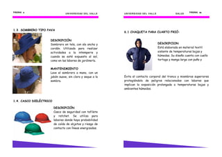 UNIVERSIDAD DEL VALLE
PÁGINA 8888
1.3. SOMBRERO TIPO PAVA
1.4. CASCO DIELÉCTRICO
DESCRIPCIÓN
Casco de seguridad con tafilete
y ratchet. Se utiliza para
labores donde haya probabilidad
de caída de objetos y riesgo de
contacto con líneas energizadas.
DESCRIPCIÓN
Sombrero en tela, con ala ancha y
cordón. Utilizado para realizar
actividades a la intemperie y
cuando se esté expuesto al sol,
como en las labores de jardinería.
MANTENIMIENTO
Lave el sombrero a mano, con un
jabón suave, sin cloro y seque a la
sombra.
UNIVERSIDAD DEL VALLE UNIVERSIDAD DEL VALLE SALUD
PÁGINA 59595959
6.1 CHAQUETA PARA CUARTO FRIÓ:
Evita el contacto corporal del tronco y miembros superiores
protegiéndolo de peligros relacionados con labores que
implican la exposición prolongada a temperaturas bajas y
ambientes húmedos.
DESCRIPCION
Está elaborada en material textil
aislante de temperaturas bajas y
húmedas. Su diseño cuenta con cuello
tortuga y manga larga con puño y
 