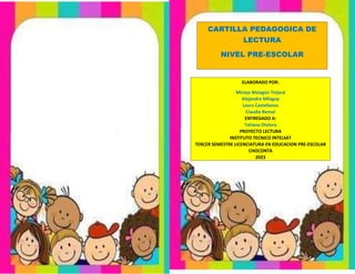 CARTILLA PEDAGOGICA DE
LECTURA
NIVEL PRE-ESCOLAR
ELABORADO POR:
Mireya Malagón Tinjacá
Alejandra Milaguy
Laura Castellanos
Claudia Bernal
ENTREGADO A:
Tatiana Otalora
PROYECTO LECTURA
INSTITUTO TECNICO INTELSAT
TERCER SEMESTRE LICENCIATURA EN EDUCACION PRE-ESCOLAR
CHOCONTA
2023
 