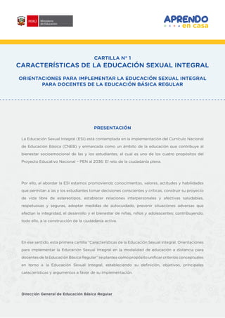 CARTILLA N° 1
CARACTERÍSTICAS DE LA EDUCACIÓN SEXUAL INTEGRAL
ORIENTACIONES PARA IMPLEMENTAR LA EDUCACIÓN SEXUAL INTEGRAL
PARA DOCENTES DE LA EDUCACIÓN BÁSICA REGULAR
PRESENTACIÓN
La Educación Sexual Integral (ESI) está contemplada en la implementación del Currículo Nacional
de Educación Básica (CNEB) y enmarcada como un ámbito de la educación que contribuye al
bienestar socioemocional de las y los estudiantes, el cual es uno de los cuatro propósitos del
Proyecto Educativo Nacional – PEN al 2036: El reto de la ciudadanía plena.
Por ello, al abordar la ESI estamos promoviendo conocimientos, valores, actitudes y habilidades
que permitan a las y los estudiantes tomar decisiones conscientes y críticas, construir su proyecto
de vida libre de estereotipos, establecer relaciones interpersonales y afectivas saludables,
respetuosas y seguras, adoptar medidas de autocuidado, prevenir situaciones adversas que
afectan la integridad, el desarrollo y el bienestar de niñas, niños y adolescentes; contribuyendo,
todo ello, a la construcción de la ciudadanía activa.
En ese sentido, esta primera cartilla “Características de la Educación Sexual Integral. Orientaciones
para implementar la Educación Sexual Integral en la modalidad de educación a distancia para
docentes de la Educación Básica Regular” se plantea como propósito unificar criterios conceptuales
en torno a la Educación Sexual Integral, estableciendo su definición, objetivos, principales
características y argumentos a favor de su implementación.
Dirección General de Educación Básica Regular
 