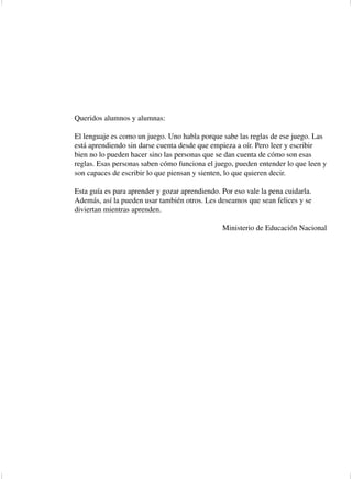 Queridos alumnos y alumnas:

                  El lenguaje es como un juego. Uno habla porque sabe las reglas de ese juego. Las
                  está aprendiendo sin darse cuenta desde que empieza a oír. Pero leer y escribir
                  bien no lo pueden hacer sino las personas que se dan cuenta de cómo son esas
                  reglas. Esas personas saben cómo funciona el juego, pueden entender lo que leen y
                  son capaces de escribir lo que piensan y sienten, lo que quieren decir.

                  Esta guía es para aprender y gozar aprendiendo. Por eso vale la pena cuidarla.
                  Además, así la pueden usar también otros. Les deseamos que sean felices y se
                  diviertan mientras aprenden.

                                                                   Ministerio de Educación Nacional




Espanis3-Cart.1      5                                          2/2/03, 6:25 PM
 