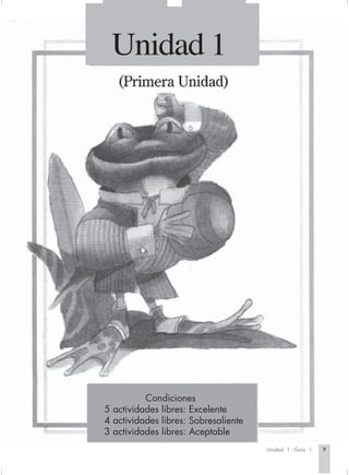 Unidad 1




                                Condiciones
                      5 actividades libres: Excelente
                      4 actividades libres: Sobresaliente
                      3 actividades libres: Aceptable
                                                                   Unidad 1 - Guía 1   9


Espanis3-Cart.1   9                              2/2/03, 6:25 PM
 