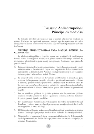 A DE COL
        LIC




                  O
    B




                   MB
REPU
                                                               República de Colombia




                     IA
                                                   Ministerio del Interior y de Justicia
 LIB




                  EN
    ER
         TA D     RD
              Y O




                                      Estatuto Anticorrupción:
                                          Principales medidas
     El Estatuto introduce disposiciones que se ajustan a las nuevas prácticas en
materia de corrupción y pretende subsanar e integrar aquellos aspectos en los cuales
se requiere una acción contundente del Estado y de la Sociedad para acabar con este
fenómeno.
   MEDIDAS ADMINISTRATIVAS PARA LUCHAR CONTRA LA
CORRUPCIÓN
      La administración pública es el ámbito natural para la adopción de medidas para
la lucha contra la corrupción; por ello en el primer capítulo se consagra una serie de
mecanismos administrativos para reducir determinados fenómenos que afectan la
gestión estatal:
1.	 Las personas naturales, jurídicas, sus matrices y subordinadas no podrán volver
    a contratar con el Estado cuando hayan sido responsables de la comisión de un
    delito contra la Administración Pública o contra el patrimonio público: un delito
    de corrupción. La inhabilidad será de 20 años.
2.	 Se acoge el texto aprobado en la Cámara, estableciendo la inhabilidad para
    contratar de las personas naturales o jurídicas que financien campañas políticas
    a alcaldías, gobernaciones y presidencia. Quienes hayan financiado 2.5% de
    los topes de campaña en la respectiva jurisdicción electoral están inhabilitados
    para contratar con la entidad territorial de que se trate durante el periodo del
    elegido.
3.	 Los ex servidores públicos no podrán gestionar ante las entidades públicas
    intereses privados durante los 2 años siguientes a su retiro. Es lo que llamamos
    la puerta giratoria (queda prohibida).
4.	 Los ex empleados públicos del Nivel Directivo no podrán ser contratistas del
    Estado en el mismo sector en el cual prestaron sus servicios, durante los dos (2)
    años siguientes al retiro del cargo.
5.	 El Ministerio del Interior será responsable del ejercicio de la acción de repetición
    cuando a ello haya lugar, porque muchas de las entidades no están ejerciéndola.
6.	 No procederá el secreto profesional y se cancelará la inscripción de la matrícula
    de cualquier contador o revisor fiscal que, detectando un acto de corrupción, se
    abstenga de denunciar.

                                           
 
