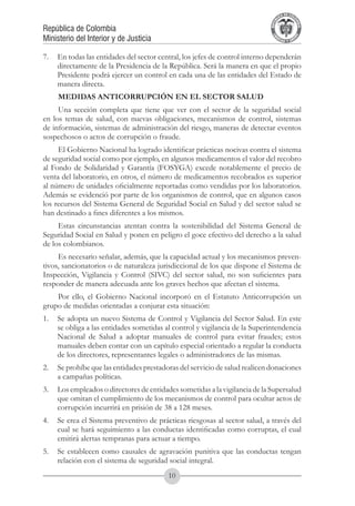 A DE COL
                                                                                   LIC




                                                                                             O
                                                                               B




                                                                                              MB
                                                                           REPU
República de Colombia




                                                                                                IA
Ministerio del Interior y de Justicia




                                                                            LIB




                                                                                             EN
                                                                               ER
                                                                                    TA D     RD
                                                                                         Y O




7.	 En todas las entidades del sector central, los jefes de control interno dependerán
    directamente de la Presidencia de la República. Será la manera en que el propio
    Presidente podrá ejercer un control en cada una de las entidades del Estado de
    manera directa.
     MEDIDAS ANTICORRUPCIÓN EN EL SECTOR SALUD
     Una sección completa que tiene que ver con el sector de la seguridad social
en los temas de salud, con nuevas obligaciones, mecanismos de control, sistemas
de información, sistemas de administración del riesgo, maneras de detectar eventos
sospechosos o actos de corrupción o fraude.
     El Gobierno Nacional ha logrado identificar prácticas nocivas contra el sistema
de seguridad social como por ejemplo, en algunos medicamentos el valor del recobro
al Fondo de Solidaridad y Garantía (FOSYGA) excede notablemente el precio de
venta del laboratorio, en otros, el número de medicamentos recobrados es superior
al número de unidades oficialmente reportadas como vendidas por los laboratorios.
Además se evidenció por parte de los organismos de control, que en algunos casos
los recursos del Sistema General de Seguridad Social en Salud y del sector salud se
han destinado a fines diferentes a los mismos.
     Estas circunstancias atentan contra la sostenibilidad del Sistema General de
Seguridad Social en Salud y ponen en peligro el goce efectivo del derecho a la salud
de los colombianos.
     Es necesario señalar, además, que la capacidad actual y los mecanismos preven-
tivos, sancionatorios o de naturaleza jurisdiccional de los que dispone el Sistema de
Inspección, Vigilancia y Control (SIVC) del sector salud, no son suficientes para
responder de manera adecuada ante los graves hechos que afectan el sistema.
    Por ello, el Gobierno Nacional incorporó en el Estatuto Anticorrupción un
grupo de medidas orientadas a conjurar esta situación:
1.	 Se adopta un nuevo Sistema de Control y Vigilancia del Sector Salud. En este
    se obliga a las entidades sometidas al control y vigilancia de la Superintendencia
    Nacional de Salud a adoptar manuales de control para evitar fraudes; estos
    manuales deben contar con un capítulo especial orientado a regular la conducta
    de los directores, representantes legales o administradores de las mismas.
2.	 Se prohíbe que las entidades prestadoras del servicio de salud realicen donaciones
    a campañas políticas.
3.	 Los empleados o directores de entidades sometidas a la vigilancia de la Supersalud
    que omitan el cumplimiento de los mecanismos de control para ocultar actos de
    corrupción incurrirá en prisión de 38 a 128 meses.
4.	 Se crea el Sistema preventivo de prácticas riesgosas al sector salud, a través del
    cual se hará seguimiento a las conductas identificadas como corruptas, el cual
    emitirá alertas tempranas para actuar a tiempo.
5.	 Se establecen como causales de agravación punitiva que las conductas tengan
    relación con el sistema de seguridad social integral.
                                         10
 