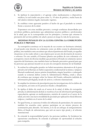 A DE COL
        LIC




                  O
    B




                   MB
REPU
                                                              República de Colombia




                     IA
                                                  Ministerio del Interior y de Justicia
 LIB




                  EN
    ER
         TA D     RD
              Y O




6.	 Se tipifican la especulación y el agiotaje sobre medicamentos o dispositivos
    médicos, la cual tendrá una pena entre 5 y 10 años de prisión y multa hasta de
    mil salarios mínimos legales mensuales vigentes.
7.	 Se establece como agravante punitivo el hecho de que el peculado se cometa
    frente a recursos de la salud.
     Esperamos con estas medidas prevenir y corregir conductas desarrolladas por
servidores públicos, particulares que administran recursos públicos y profesionales
de la salud, que no se corresponden con los principios y normas que orientan la
prestación del servicio público de salud y ponen en riesgo la vida de las personas.
   MEDIDAS PENALES EN LA LUCHA CONTRA LA CORRUPCIÓN
PÚBLICA Y PRIVADA
     La corrupción constituye en la mayoría de sus eventos un fenómeno criminal,
el cual puede estar descrito no solamente como un delito contra la administración
pública, sino también como un crimen que afecta el patrimonio del Estado, en aquellas
situaciones en las cuales afecte a una empresa por un acto de desviación de recursos
o soborno. En este sentido, el Estatuto plantea una política de cero tolerancia a la
corrupción a través de diversas medidas que permiten al Estado no solamente ejercer
represión del fenómeno, sino también hacer un llamado preventivo general para que
las personas que piensan incurrir en un acto de corrupción desistan de tal finalidad:
1.	 Se acaban los subrogados penales: no habrá mecanismos alternativos de la pena
    privativa de la libertad, no habrá suspensión condicional de la misma y tampoco
    libertad condicional, menos prisión domiciliaria; ningún beneficio o subrogado
    cuando se cometan delitos contra la Administración Pública, estafa y abuso
    de confianza que recaigan sobre los bienes del Estado, utilización indebida de
    información privilegiada, lavado de activos y soborno transnacional.
2.	 Se amplían los términos de prescripción para las investigaciones de los delitos de
    corrupción, así como en los procesos fiscales y disciplinarios.
3.	 Se tipifica el delito de estafa en el sector de la salud, el delito de corrupción
    privada, la administración desleal; se reenfoca el uso de información privilegiada,
    especulación, agiotaje en medicamentos, omisión de control en el sector de la
    salud, así como una nueva modalidad de peculado por aplicación oficial diferente
    culposo y también en el sector de la salud.
4.	 En igual forma, se sanciona el tráfico de influencia de particulares. Se sancionan
    también los acuerdos entre quienes participan en un mismo proceso de
    contratación para alterarlo. Así mismo, se le da un enfoque al enriquecimiento
    ilícito, al fraude de subvenciones, que será un nuevo tipo penal, y al soborno
    transnacional.
5.	 Se extiende la responsabilidad penal a las personas jurídicas. Se fortalecen las
    operaciones encubiertas. Se extiende el principio de oportunidad al cohecho
    para romperlo.
                                          11
 