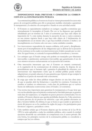 A DE COL
        LIC




                  O
    B




                   MB
REPU
                                                               República de Colombia




                     IA
                                                   Ministerio del Interior y de Justicia
 LIB




                  EN
    ER
         TA D     RD
              Y O




   DISPOSICIONES PARA PREVENIR Y COMBATIR LA CORRUP-
CIÓN EN LA CONTRATACIÓN PÚBLICA
      La contratación pública es el sector en el cual se vienen presentando los casos más
graves de corrupción pública; por ello se proponen medidas orientadas a garantizar
la transparencia y la sanción a la corrupción o fraude en esta actividad estatal:
1.	 El Estatuto es especialmente cuidadoso en castigar a aquellos contratistas que
    reiteradamente le incumplen al Estado. Por eso se ha dispuesto que quedará
    inhabilitado por un término de 3 años el contratista que haya sido objeto de
    imposición de 5 o más multas durante la ejecución de uno o varios contratos
    en una misma vigencia fiscal; o que haya sido objeto de 2 declaratorias de
    incumplimiento en un mismo año; o que haya recibido al menos 2 multas y un
    incumplimiento en el mismo año con una o varias entidades estatales.
2.	 Los interventores responderán de manera solidaria, civil, penal y disciplinaria-
    mente por el incumplimiento de las obligaciones que se derivan de la ejecución
    de los contratos en los cuales son interventores por el daño causado por su omi-
    sión. En igual forma, se extiende la responsabilidad a consultores y asesores.
3.	 Los anticipos que el Estado otorga solo podrán ser manejados por fiduciarias
    irrevocables o patrimonios autónomos irrevocables que garantizarán el uso de
    esos mismos recursos exclusivamente en la ejecución del contrato.
4.	 Otra innovación interesante que trae el Estatuto en materia contractual,
    es la regulación de las contrataciones de mínima cuantía. Se dispone de un
    procedimiento que es bastante ágil y garantiza la pluralidad de oferentes, con
    innovaciones tan importantes como que la entidad pública pueda realizar
    adquisiciones en grandes almacenes, lo que garantiza que el precio al que compre la
    entidad sea el precio de mercado más conveniente.
5.	 Se exige que todas las obras públicas tengan diseños en una fase clara antes
    de que se puedan abrir las licitaciones o suscribir los contratos. Contratar sin
    estudios se traduce en sobrecostos y toda clase de problemas que se vuelven
    fuente de millonarias controversias entre el Estado y el contratista.
6.	 Una norma muy importante para garantizar la transparencia es la que tiene que
    ver con las adendas que en la práctica contractual se han dado para que se generen
    toda clase de suspicacias y se empañen no pocos procesos contractuales. En ese
    sentido, el Estatuto dispone que quedan prohibidas durante los 3 días anteriores
    al cierre previsto de un proceso de selección y que solo podrán efectuarse en
    días y horarios hábiles. En últimas, lo que se busca es que cuando se aproxima el
    cierre del proceso no se les cambien las reglas de juego a los participantes para
    favorecer a algunos y perjudicar a otros.
7.	 Cabe también señalar que el Estatuto dispone que las normas de la Ley 80 de
    1993, le serán aplicables a todas las entidades públicas, salvo cuando la entidad
    ejecutora desarrolle sus actividades en competencia con el sector privado. De
    esta forma, los principios rectores de la contratación pública se extenderán a
    campos que hoy no cubren.
                                           13
 