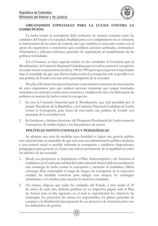 A DE COL
                                                                                      LIC




                                                                                                O
                                                                                  B




                                                                                                 MB
                                                                              REPU
República de Colombia




                                                                                                   IA
Ministerio del Interior y de Justicia




                                                                               LIB




                                                                                                EN
                                                                                  ER
                                                                                       TA D     RD
                                                                                            Y O




   ORGANISMOS ESPECIALES PARA LA LUCHA CONTRA LA
CORRUPCIÓN
      La lucha contra la corrupción debe realizarse de manera conjunta entre las
entidades del Estado y la sociedad, finalidad para cuyo cumplimiento no es suficiente
la intervención de los entes de control, sino que también es necesario contar con el
apoyo de organismos o comisiones que coordinen acciones unificadas, sistematicen
información y elaboren informes generales de seguimiento al cumplimiento de las
políticas formuladas.
      En el Estatuto se hace especial énfasis en dos entidades: la Comisión para la
Moralización y la Comisión Nacional Ciudadana para la Lucha contra la Corrupción,
las cuales tienen su antecedente en la Ley 190 de 1995, pero que exigen ser revigorizadas
bajo el entendido de que una efectiva lucha contra la corrupción solo es posible si es
una política de Estado con una activa participación de la sociedad.
      Por ello, el Estatuto incorpora funciones y mecanismos concretos de intervención
de estos organismos para que realicen acciones conjuntas que tengan resultados
inmediatos en acciones contra casos existentes y mediatos de cara a la elaboración de
políticas en materia de lucha contra la corrupción.
1.	 Se crea la Comisión Nacional para la Moralización, que será presidida por el
    propio Presidente de la República, y la Comisión Nacional Ciudadana de Lucha
    contra la Corrupción, para hacer de esta lucha una política de Estado con
    presencia de la sociedad civil.
2.	 Se fortalecen y definen funciones del Programa Presidencial de Lucha contra la
    Corrupción. Se señala el plan y los lineamientos de acción.
     POLÍTICAS INSTITUCIONALES Y PEDAGÓGICAS
     Se adoptan una serie de medidas cuya finalidad es lograr una gestión pública
más eficiente bajo el entendido de que solo con una administración pública moderna
y con control social es posible enfrentar la corrupción y establecer disposiciones
pedagógicas para generar en el país una cultura permanente de la legalidad en todos
los ámbitos de las sociedad:
1.	 Desde esa perspectiva se implementa el Plan Anticorrupción y de Atención al
    ciudadano, en el cual cada entidad del orden nacional deberá elaborar anualmente
    una estrategia de lucha contra la corrupción y atención al ciudadano. Dicha
    estrategia debe contemplar el mapa de riesgos de corrupción en la respectiva
    entidad, las medidas concretas para mitigar esos riesgos, las estrategias
    antitrámites y los medios para mejorar la atención ciudadana.
2.	 Así mismo, dispone que todas las entidades del Estado, a más tardar el 31
    de enero de cada año, deberán publicar en su respectiva página web el Plan
    de Acción para el año siguiente, en el cual se especificarán los objetivos, las
    estrategias, los proyectos, las metas, los responsables, los planes generales de
    compras y la distribución presupuestal de sus proyectos de inversión junto con
    los indicadores de gestión.
                                           14
 