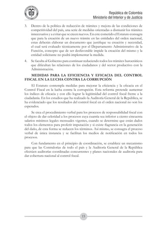A DE COL
        LIC




                  O
    B




                   MB
REPU
                                                              República de Colombia




                     IA
                                                  Ministerio del Interior y de Justicia
 LIB




                  EN
    ER
         TA D     RD
              Y O




3.	 Dentro de la política de reducción de trámites y mejora de las condiciones de
    competitividad del país, una serie de medidas orientadas a dismunir los trámites
    innecesarios y a evitar que se creen nuevos. En este cometido el Estatuto consagra
    que para la creación de un nuevo trámite en las entidades del orden nacional,
    estas deberán elaborar un documento que justifique su creación y necesidad,
    el cual será evaluado técnicamente por el Departamento Administrativo de la
    Función, concepto que de ser desfavorable impide la creación del mismo y la
    entidad solicitante no podrá implementar la medida.
4.	 Se faculta al Gobierno para continuar reduciendo todos los trámites burocráticos
    que dificultan las relaciones de los ciudadanos y del sector productivo con la
    Administración.
    MEDIDAS PARA LA EFICIENCIA Y EFICACIA DEL CONTROL
FISCAL EN LA LUCHA CONTRA LA CORRUPCIÓN
     El Estatuto contempla medidas para mejorar la eficiencia y la eficacia en el
Control Fiscal en la lucha contra la corrupción. Esta reforma pretende aumentar
los índices de eficacia y con ello lograr la legitimidad del control fiscal frente a la
ciudadanía. En los estudios que ha realizado la Auditoría General de la República, se
ha evidenciado que los resultados del control fiscal en el orden nacional no son los
esperados.
      Se crea el procedimiento verbal para los procesos de responsabilidad fiscal con
el objeto de dar celeridad a los procesos cuya cuantía sea inferior a ciento cincuenta
salarios mínimos legales mensuales vigentes, cuando se determine que están dados
todos los elementos para proferir imputación y si existe flagrancia en la generación
del daño, de esta forma se reducen los términos. Así mismo, se consagra el proceso
verbal de única instancia y se facilitan los medios de notificación en todos los
procesos.
     Con fundamento en el principio de coordinación, se establece un mecanismo
para que las Contralorías de todo el país y la Auditoría General de la República
efectúen auditorías coordinadas concurrentes y planes nacionales de auditoría para
dar cobertura nacional al control fiscal.




                                          15
 