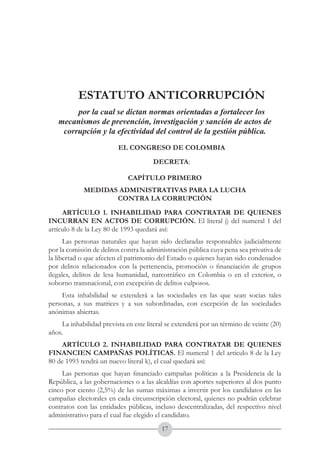 A DE COL
        LIC




                  O
    B




                   MB
REPU
                                                              República de Colombia




                     IA
                                                  Ministerio del Interior y de Justicia
 LIB




                  EN
    ER
         TA D     RD
              Y O




                          ESTATUTO ANTICORRUPCIÓN
                por la cual se dictan normas orientadas a fortalecer los
           mecanismos de prevención, investigación y sanción de actos de
            corrupción y la efectividad del control de la gestión pública.
                                 EL CONGRESO DE COLOMBIA
                                         DECRETA:

                                    CAPÍTULO PRIMERO
                          MEDIDAS ADMINISTRATIVAS PARA LA LUCHA
                                 CONTRA LA CORRUPCIÓN
     ARTÍCULO 1. INHABILIDAD PARA CONTRATAR DE QUIENES
INCURRAN EN ACTOS DE CORRUPCIÓN. El literal j) del numeral 1 del
artículo 8 de la Ley 80 de 1993 quedará así:
      Las personas naturales que hayan sido declaradas responsables judicialmente
por la comisión de delitos contra la administración pública cuya pena sea privativa de
la libertad o que afecten el patrimonio del Estado o quienes hayan sido condenados
por delitos relacionados con la pertenencia, promoción o financiación de grupos
ilegales, delitos de lesa humanidad, narcotráfico en Colombia o en el exterior, o
soborno transnacional, con excepción de delitos culposos.
     Esta inhabilidad se extenderá a las sociedades en las que sean socias tales
personas, a sus matrices y a sus subordinadas, con excepción de las sociedades
anónimas abiertas.
     La inhabilidad prevista en este literal se extenderá por un término de veinte (20)
años.
    ARTÍCULO 2. INHABILIDAD PARA CONTRATAR DE QUIENES
FINANCIEN CAMPAÑAS POLÍTICAS. El numeral 1 del artículo 8 de la Ley
80 de 1993 tendrá un nuevo literal k), el cual quedará así:
     Las personas que hayan financiado campañas políticas a la Presidencia de la
República, a las gobernaciones o a las alcaldías con aportes superiores al dos punto
cinco por ciento (2,5%) de las sumas máximas a invertir por los candidatos en las
campañas electorales en cada circunscripción electoral, quienes no podrán celebrar
contratos con las entidades públicas, incluso descentralizadas, del respectivo nivel
administrativo para el cual fue elegido el candidato.
                                           17
 
