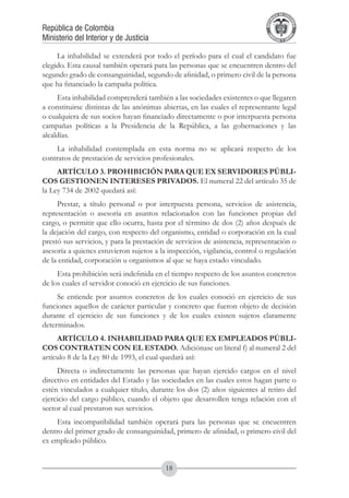 A DE COL
                                                                                    LIC




                                                                                              O
                                                                                B




                                                                                               MB
                                                                            REPU
República de Colombia




                                                                                                 IA
Ministerio del Interior y de Justicia




                                                                             LIB




                                                                                              EN
                                                                                ER
                                                                                     TA D     RD
                                                                                          Y O




     La inhabilidad se extenderá por todo el período para el cual el candidato fue
elegido. Esta causal también operará para las personas que se encuentren dentro del
segundo grado de consanguinidad, segundo de afinidad, o primero civil de la persona
que ha financiado la campaña política.
     Esta inhabilidad comprenderá también a las sociedades existentes o que llegaren
a constituirse distintas de las anónimas abiertas, en las cuales el representante legal
o cualquiera de sus socios hayan financiado directamente o por interpuesta persona
campañas políticas a la Presidencia de la República, a las gobernaciones y las
alcaldías.
    La inhabilidad contemplada en esta norma no se aplicará respecto de los
contratos de prestación de servicios profesionales.
     ARTÍCULO 3. PROHIBICIÓN PARA QUE EX SERVIDORES PÚBLI-
COS GESTIONEN INTERESES PRIVADOS. El numeral 22 del artículo 35 de
la Ley 734 de 2002 quedará así:
     Prestar, a título personal o por interpuesta persona, servicios de asistencia,
representación o asesoría en asuntos relacionados con las funciones propias del
cargo, o permitir que ello ocurra, hasta por el término de dos (2) años después de
la dejación del cargo, con respecto del organismo, entidad o corporación en la cual
prestó sus servicios, y para la prestación de servicios de asistencia, representación o
asesoría a quienes estuvieron sujetos a la inspección, vigilancia, control o regulación
de la entidad, corporación u organismos al que se haya estado vinculado.
     Esta prohibición será indefinida en el tiempo respecto de los asuntos concretos
de los cuales el servidor conoció en ejercicio de sus funciones.
     Se entiende por asuntos concretos de los cuales conoció en ejercicio de sus
funciones aquellos de carácter particular y concreto que fueron objeto de decisión
durante el ejercicio de sus funciones y de los cuales existen sujetos claramente
determinados.
     ARTÍCULO 4. INHABILIDAD PARA QUE EX EMPLEADOS PÚBLI-
COS CONTRATEN CON EL ESTADO. Adiciónase un literal f) al numeral 2 del
artículo 8 de la Ley 80 de 1993, el cual quedará así:
     Directa o indirectamente las personas que hayan ejercido cargos en el nivel
directivo en entidades del Estado y las sociedades en las cuales estos hagan parte o
estén vinculados a cualquier título, durante los dos (2) años siguientes al retiro del
ejercicio del cargo público, cuando el objeto que desarrollen tenga relación con el
sector al cual prestaron sus servicios.
     Esta incompatibilidad también operará para las personas que se encuentren
dentro del primer grado de consanguinidad, primero de afinidad, o primero civil del
ex empleado público.


                                          18
 