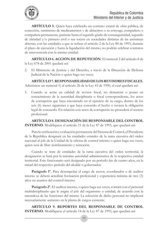 A DE COL
        LIC




                  O
    B




                   MB
REPU
                                                               República de Colombia




                     IA
                                                   Ministerio del Interior y de Justicia
 LIB




                  EN
    ER
         TA D     RD
              Y O




      ARTÍCULO 5. Quien haya celebrado un contrato estatal de obra pública, de
concesión, suministro de medicamentos y de alimentos o su cónyuge, compañero o
compañera permanente, pariente hasta el segundo grado de consanguinidad, segundo
de afinidad y/o primero civil o sus socios en sociedades distintas de las anónimas
abiertas, con las entidades a que se refiere el artículo 2 de la Ley 80 de 1993, durante
el plazo de ejecución y hasta la liquidación del mismo, no podrán celebrar contratos
de interventoría con la misma entidad.
     ARTÍCULO 6. ACCIÓN DE REPETICIÓN. El numeral 2 del artículo 8 de
la Ley 678 de 2001 quedará así:
2. 	 El Ministerio de Justicia y del Derecho, a través de la Dirección de Defensa
     Judicial de la Nación o quien haga sus veces.
    ARTÍCULO 7. RESPONSABILIDAD DE LOS REVISORES FISCALES.
Adiciónese un numeral 5) al artículo 26 de la Ley 43 de 1990, el cual quedará así:
5. 	 Cuando se actúe en calidad de revisor fiscal, no denunciar o poner en
     conocimiento de la autoridad disciplinaria o fiscal correspondiente, los actos
     de corrupción que haya encontrado en el ejercicio de su cargo, dentro de los
     seis (6) meses siguientes a que haya conocido el hecho o tuviera la obligación
     legal de conocerlo. En relación con actos de corrupción no procederá el secreto
     profesional.
   ARTÍCULO 8. DESIGNACIÓN DE RESPONSABLE DEL CONTROL
INTERNO. Modifíquese el artículo 11 de la Ley 87 de 1993, que quedará así:
     Para la verificación y evaluación permanente del Sistema de Control, el Presidente
de la República designará en las entidades estatales de la rama ejecutiva del orden
nacional al jefe de la Unidad de la oficina de control interno o quien haga sus veces,
quien será de libre nombramiento y remoción.
      Cuando se trate de entidades de la rama ejecutiva del orden territorial, la
designación se hará por la máxima autoridad administrativa de la respectiva entidad
territorial. Este funcionario será designado por un período fijo de cuatro años, en la
mitad del respectivo período del alcalde o gobernador.
     Parágrafo 1º. Para desempeñar el cargo de asesor, coordinador o de auditor
interno se deberá acreditar formación profesional y experiencia mínima de tres (3)
años en asuntos del control interno.
     Parágrafo 2º. El auditor interno, o quien haga sus veces, contará con el personal
multidisciplinario que le asigne el jefe del organismo o entidad, de acuerdo con la
naturaleza de las funciones del mismo. La selección de dicho personal no implicará
necesariamente aumento en la planta de cargos existente.
   ARTÍCULO 9. REPORTES DEL RESPONSABLE DE CONTROL
INTERNO. Modifíquese el artículo 14 de la Ley 87 de 1993, que quedará así:
                                          19
 