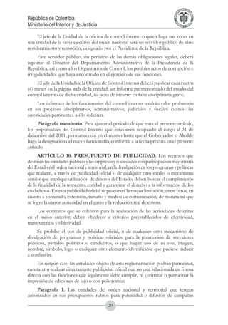 A DE COL
                                                                                        LIC




                                                                                                  O
                                                                                    B




                                                                                                   MB
                                                                                REPU
República de Colombia




                                                                                                     IA
Ministerio del Interior y de Justicia




                                                                                 LIB




                                                                                                  EN
                                                                                    ER
                                                                                         TA D     RD
                                                                                              Y O




     El jefe de la Unidad de la oficina de control interno o quien haga sus veces en
una entidad de la rama ejecutiva del orden nacional será un servidor público de libre
nombramiento y remoción, designado por el Presidente de la República.
     Este servidor público, sin perjuicio de las demás obligaciones legales, deberá
reportar al Director del Departamento Administrativo de la Presidencia de la
República, así como a los Organismos de Control, los posibles actos de corrupción e
irregularidades que haya encontrado en el ejercicio de sus funciones.
     El jefe de la Unidad de la Oficina de Control Interno deberá publicar cada cuatro
(4) meses en la página web de la entidad, un informe pormenorizado del estado del
control interno de dicha entidad, so pena de incurrir en falta disciplinaria grave.
     Los informes de los funcionarios del control interno tendrán valor probatorio
en los procesos disciplinarios, administrativos, judiciales y fiscales cuando las
autoridades pertinentes así lo soliciten.
     Parágrafo transitorio. Para ajustar el periodo de que trata el presente artículo,
los responsables del Control Interno que estuvieren ocupando el cargo al 31 de
diciembre del 2011, permanecerán en el mismo hasta que el Gobernador o Alcalde
haga la designación del nuevo funcionario, conforme a la fecha prevista en el presente
artículo.
     ARTÍCULO 10. PRESUPUESTO DE PUBLICIDAD. Los recursos que
destinen las entidades públicas y las empresas y sociedades con participación mayoritaria
del Estado del orden nacional y territorial, en la divulgación de los programas y políticas
que realicen, a través de publicidad oficial o de cualquier otro medio o mecanismo
similar que implique utilización de dineros del Estado, deben buscar el cumplimiento
de la finalidad de la respectiva entidad y garantizar el derecho a la información de los
ciudadanos. En esta publicidad oficial se procurará la mayor limitación, entre otros, en
cuanto a contenido, extensión, tamaño y medios de comunicación, de manera tal que
se logre la mayor austeridad en el gasto y la reducción real de costos.
     Los contratos que se celebren para la realización de las actividades descritas
en el inciso anterior, deben obedecer a criterios preestablecidos de efectividad,
transparencia y objetividad.
     Se prohíbe el uso de publicidad oficial, o de cualquier otro mecanismo de
divulgación de programas y políticas oficiales, para la promoción de servidores
públicos, partidos políticos o candidatos, o que hagan uso de su voz, imagen,
nombre, símbolo, logo o cualquier otro elemento identificable que pudiese inducir
a confusión.
     En ningún caso las entidades objeto de esta reglamentación podrán patrocinar,
contratar o realizar directamente publicidad oficial que no esté relacionada en forma
directa con las funciones que legalmente debe cumplir, ni contratar o patrocinar la
impresión de ediciones de lujo o con policromías.
     Parágrafo 1. Las entidades del orden nacional y territorial que tengan
autorizados en sus presupuestos rubros para publicidad o difusión de campañas
                                            20
 