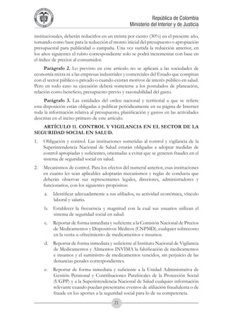 A DE COL
        LIC




                  O
    B




                   MB
REPU
                                                                      República de Colombia




                     IA
                                                          Ministerio del Interior y de Justicia
 LIB




                  EN
    ER
         TA D     RD
              Y O




institucionales, deberán reducirlos en un treinta por ciento (30%) en el presente año,
tomando como base para la reducción el monto inicial del presupuesto o apropiación
presupuestal para publicidad o campaña. Una vez surtida la reducción anterior, en
los años siguientes el rubro correspondiente solo se podrá incrementar con base en
el índice de precios al consumidor.
     Parágrafo 2. Lo previsto en este artículo no se aplicará a las sociedades de
economía mixta ni a las empresas industriales y comerciales del Estado que compitan
con el sector público o privado o cuando existan motivos de interés público en salud.
Pero en todo caso su ejecución deberá someterse a los postulados de planeación,
relación costo-beneficio, presupuesto previo y razonabilidad del gasto.
     Parágrafo 3. Las entidades del orden nacional y territorial a que se refiere
esta disposición están obligadas a publicar periódicamente en su página de Internet
toda la información relativa al presupuesto, planificación y gastos en las actividades
descritas en el inciso primero de este artículo.
   ARTÍCULO 11. CONTROL Y VIGILANCIA EN EL SECTOR DE LA
SEGURIDAD SOCIAL EN SALUD.
1.	 Obligación y control. Las instituciones sometidas al control y vigilancia de la
    Superintendencia Nacional de Salud estarán obligadas a adoptar medidas de
    control apropiadas y suficientes, orientadas a evitar que se generen fraudes en el
    sistema de seguridad social en salud.
2.	 Mecanismos de control. Para los efectos del numeral anterior, esas instituciones
    en cuanto les sean aplicables adoptarán mecanismos y reglas de conducta que
    deberán observar sus representantes legales, directores, administradores y
    funcionarios, con los siguientes propósitos:
              a.	 Identificar adecuadamente a sus afiliados, su actividad económica, vínculo
                  laboral y salario.
              b.	 Establecer la frecuencia y magnitud con la cual sus usuarios utilizan el
                  sistema de seguridad social en salud.
              c.	 Reportar de forma inmediata y suficiente a la Comisión Nacional de Precios
                  de Medicamentos y Dispositivos Médicos (CNPMD), cualquier sobrecosto
                  en la venta u ofrecimiento de medicamentos e insumos.
              d.	 Reportar de forma inmediata y suficiente al Instituto Nacional de Vigilancia
                  de Medicamentos y Alimentos INVIMA la falsificación de medicamentos
                  e insumos y el suministro de medicamentos vencidos, sin perjuicio de las
                  denuncias penales correspondientes.
              e.	 Reportar de forma inmediata y suficiente a la Unidad Administrativa de
                  Gestión Pensional y Contribuciones Parafiscales de la Protección Social
                  (UGPP) y a la Superintendencia Nacional de Salud cualquier información
                  relevante cuando puedan presentarse eventos de afiliación fraudulenta o de
                  fraude en los aportes a la seguridad social para lo de su competencia.
                                                  21
 