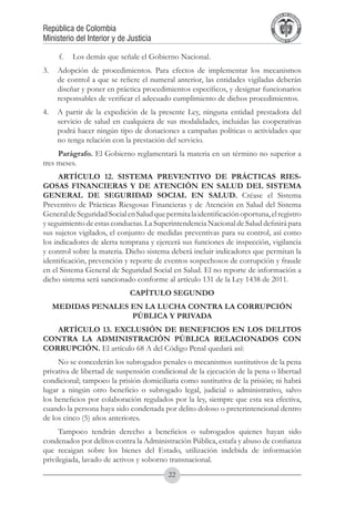 A DE COL
                                                                                     LIC




                                                                                               O
                                                                                 B




                                                                                                MB
                                                                             REPU
República de Colombia




                                                                                                  IA
Ministerio del Interior y de Justicia




                                                                              LIB




                                                                                               EN
                                                                                 ER
                                                                                      TA D     RD
                                                                                           Y O




     f.	 Los demás que señale el Gobierno Nacional.
3.	 Adopción de procedimientos. Para efectos de implementar los mecanismos
    de control a que se refiere el numeral anterior, las entidades vigiladas deberán
    diseñar y poner en práctica procedimientos específicos, y designar funcionarios
    responsables de verificar el adecuado cumplimiento de dichos procedimientos.
4.	 A partir de la expedición de la presente Ley, ninguna entidad prestadora del
    servicio de salud en cualquiera de sus modalidades, incluidas las cooperativas
    podrá hacer ningún tipo de donaciones a campañas políticas o actividades que
    no tenga relación con la prestación del servicio.
     Parágrafo. El Gobierno reglamentará la materia en un término no superior a
tres meses.
      ARTÍCULO 12. SISTEMA PREVENTIVO DE PRÁCTICAS RIES-
GOSAS FINANCIERAS Y DE ATENCIÓN EN SALUD DEL SISTEMA
GENERAL DE SEGURIDAD SOCIAL EN SALUD. Créase el Sistema
Preventivo de Prácticas Riesgosas Financieras y de Atención en Salud del Sistema
General de Seguridad Social en Salud que permita la identificación oportuna, el registro
y seguimiento de estas conductas. La Superintendencia Nacional de Salud definirá para
sus sujetos vigilados, el conjunto de medidas preventivas para su control, así como
los indicadores de alerta temprana y ejercerá sus funciones de inspección, vigilancia
y control sobre la materia. Dicho sistema deberá incluir indicadores que permitan la
identificación, prevención y reporte de eventos sospechosos de corrupción y fraude
en el Sistema General de Seguridad Social en Salud. El no reporte de información a
dicho sistema será sancionado conforme al artículo 131 de la Ley 1438 de 2011.
                             CAPÍTULO SEGUNDO
   MEDIDAS PENALES EN LA LUCHA CONTRA LA CORRUPCIÓN
                   PÚBLICA Y PRIVADA
   ARTÍCULO 13. EXCLUSIÓN DE BENEFICIOS EN LOS DELITOS
CONTRA LA ADMINISTRACIÓN PÚBLICA RELACIONADOS CON
CORRUPCIÓN. El artículo 68 A del Código Penal quedará así:
     No se concederán los subrogados penales o mecanismos sustitutivos de la pena
privativa de libertad de suspensión condicional de la ejecución de la pena o libertad
condicional; tampoco la prisión domiciliaria como sustitutiva de la prisión; ni habrá
lugar a ningún otro beneficio o subrogado legal, judicial o administrativo, salvo
los beneficios por colaboración regulados por la ley, siempre que esta sea efectiva,
cuando la persona haya sido condenada por delito doloso o preterintencional dentro
de los cinco (5) años anteriores.
      Tampoco tendrán derecho a beneficios o subrogados quienes hayan sido
condenados por delitos contra la Administración Pública, estafa y abuso de confianza
que recaigan sobre los bienes del Estado, utilización indebida de información
privilegiada, lavado de activos y soborno transnacional.
                                          22
 