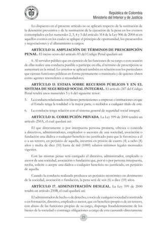 A DE COL
        LIC




                  O
    B




                   MB
REPU
                                                                República de Colombia




                     IA
                                                    Ministerio del Interior y de Justicia
 LIB




                  EN
    ER
         TA D     RD
              Y O




     Lo dispuesto en el presente artículo no se aplicará respecto de la sustitución de
la detención preventiva y de la sustitución de la ejecución de la pena en los eventos
contemplados en los numerales 2, 3, 4 y 5 del artículo 314 de la Ley 906 de 2004 ni en
aquellos eventos en los cuales se aplique el principio de oportunidad, los preacuerdos
y negociaciones y el allanamiento a cargos.
   ARTÍCULO 14. AMPLIACIóN DE TéRMINOS DE PRESCRIPCIóN
PENAL. El inciso sexto del artículo 83 del Código Penal quedará así:
     6. Al servidor público que en ejercicio de las funciones de su cargo o con ocasión
de ellas realice una conducta punible o participe en ella, el término de prescripción se
aumentará en la mitad. Lo anterior se aplicará también en relación con los particulares
que ejerzan funciones públicas en forma permanente o transitoria y de quienes obren
como agentes retenedores o recaudadores.
    ARTÍCULO 15. ESTAFA SOBRE RECURSOS PÚBLICOS Y EN EL
SISTEMA DE SEGURIDAD SOCIAL INTEGRAL. El artículo 247 del Código
Penal tendrá unos numerales 5 y 6 del siguiente tenor:
5. 	 La conducta relacionada con bienes pertenecientes a empresas o instituciones en que
     el Estado tenga la totalidad o la mayor parte, o recibidos a cualquier título de este.
6. 	 La conducta tenga relación con el sistema general de seguridad social integral.
     ARTÍCULO 16. CORRUPCIÓN PRIVADA. La Ley 599 de 2000 tendrá un
artículo 250A, el cual quedará así:
     El que directamente o por interpuesta persona prometa, ofrezca o conceda
a directivos, administradores, empleados o asesores de una sociedad, asociación o
fundación una dádiva o cualquier beneficio no justificado para que le favorezca a él
o a un tercero, en perjuicio de aquella, incurrirá en prisión de cuatro (4) a ocho (8)
años y multa de diez (10) hasta de mil (1000) salarios mínimos legales mensuales
vigentes.
     Con las mismas penas será castigado el directivo, administrador, empleado o
asesor de una sociedad, asociación o fundación que, por sí o por persona interpuesta,
reciba, solicite o acepte una dádiva o cualquier beneficio no justificado, en perjuicio
de aquella.
     Cuando la conducta realizada produzca un perjuicio económico en detrimento
de la sociedad, asociación o fundación, la pena será de seis (6) a diez (10) años.
     ARTÍCULO 17. ADMINISTRACIÓN DESLEAL. La Ley 599 de 2000
tendrá un artículo 250B, el cual quedará así:
     El administrador de hecho o de derecho, o socio de cualquier sociedad constituida
o en formación, directivo, empleado o asesor, que en beneficio propio o de un tercero,
con abuso de las funciones propias de su cargo, disponga fraudulentamente de los
bienes de la sociedad o contraiga obligaciones a cargo de esta causando directamente
                                            23
 