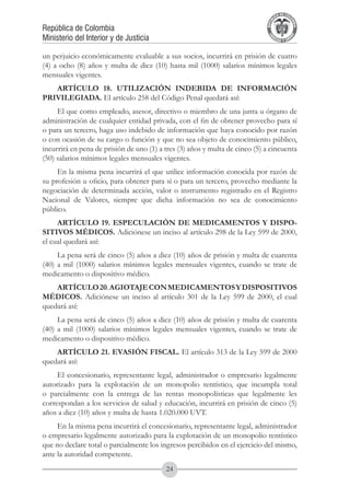 A DE COL
                                                                                     LIC




                                                                                               O
                                                                                 B




                                                                                                MB
                                                                             REPU
República de Colombia




                                                                                                  IA
Ministerio del Interior y de Justicia




                                                                              LIB




                                                                                               EN
                                                                                 ER
                                                                                      TA D     RD
                                                                                           Y O




un perjuicio económicamente evaluable a sus socios, incurrirá en prisión de cuatro
(4) a ocho (8) años y multa de diez (10) hasta mil (1000) salarios mínimos legales
mensuales vigentes.
   ARTÍCULO 18. UTILIZACIÓN INDEBIDA DE INFORMACIÓN
PRIVILEGIADA. El artículo 258 del Código Penal quedará así:
     El que como empleado, asesor, directivo o miembro de una junta u órgano de
administración de cualquier entidad privada, con el fin de obtener provecho para sí
o para un tercero, haga uso indebido de información que haya conocido por razón
o con ocasión de su cargo o función y que no sea objeto de conocimiento público,
incurrirá en pena de prisión de uno (1) a tres (3) años y multa de cinco (5) a cincuenta
(50) salarios mínimos legales mensuales vigentes.
     En la misma pena incurrirá el que utilice información conocida por razón de
su profesión u oficio, para obtener para sí o para un tercero, provecho mediante la
negociación de determinada acción, valor o instrumento registrado en el Registro
Nacional de Valores, siempre que dicha información no sea de conocimiento
público.
     ARTÍCULO 19. ESPECULACIÓN DE MEDICAMENTOS Y DISPO-
SITIVOS MÉDICOS. Adiciónese un inciso al artículo 298 de la Ley 599 de 2000,
el cual quedará así:
     La pena será de cinco (5) años a diez (10) años de prisión y multa de cuarenta
(40) a mil (1000) salarios mínimos legales mensuales vigentes, cuando se trate de
medicamento o dispositivo médico.
    ARTÍCULO 20. AGIOTAJE CON MEDICAMENTOS Y DISPOSITIVOS
MÉDICOS. Adiciónese un inciso al artículo 301 de la Ley 599 de 2000, el cual
quedará así:
     La pena será de cinco (5) años a diez (10) años de prisión y multa de cuarenta
(40) a mil (1000) salarios mínimos legales mensuales vigentes, cuando se trate de
medicamento o dispositivo médico.
    ARTÍCULO 21. EVASIÓN FISCAL. El artículo 313 de la Ley 599 de 2000
quedará así:
     El concesionario, representante legal, administrador o empresario legalmente
autorizado para la explotación de un monopolio rentístico, que incumpla total
o parcialmente con la entrega de las rentas monopolísticas que legalmente les
correspondan a los servicios de salud y educación, incurrirá en prisión de cinco (5)
años a diez (10) años y multa de hasta 1.020.000 UVT.
     En la misma pena incurrirá el concesionario, representante legal, administrador
o empresario legalmente autorizado para la explotación de un monopolio rentístico
que no declare total o parcialmente los ingresos percibidos en el ejercicio del mismo,
ante la autoridad competente.
                                          24
 