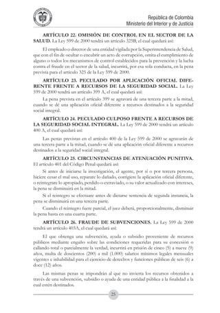 A DE COL
        LIC




                  O
    B




                   MB
REPU
                                                               República de Colombia




                     IA
                                                   Ministerio del Interior y de Justicia
 LIB




                  EN
    ER
         TA D     RD
              Y O




   ARTÍCULO 22. OMISIÓN DE CONTROL EN EL SECTOR DE LA
SALUD. La Ley 599 de 2000 tendrá un artículo 325B, el cual quedará así:
     El empleado o director de una entidad vigilada por la Superintendencia de Salud,
que con el fin de ocultar o encubrir un acto de corrupción, omita el cumplimiento de
alguno o todos los mecanismos de control establecidos para la prevención y la lucha
contra el fraude en el sector de la salud, incurrirá, por esa sola conducta, en la pena
prevista para el artículo 325 de la Ley 599 de 2000.
     ARTÍCULO 23. PECULADO POR APLICACIÓN OFICIAL DIFE-
RENTE FRENTE A RECURSOS DE LA SEGURIDAD SOCIAL. La Ley
599 de 2000 tendrá un artículo 399 A, el cual quedará así:
     La pena prevista en el artículo 399 se agravará de una tercera parte a la mitad,
cuando se dé una aplicación oficial diferente a recursos destinados a la seguridad
social integral.
    ARTÍCULO 24. PECULADO CULPOSO FRENTE A RECURSOS DE
LA SEGURIDAD SOCIAL INTEGRAL. La Ley 599 de 2000 tendrá un artículo
400 A, el cual quedará así:
     Las penas previstas en el artículo 400 de la Ley 599 de 2000 se agravarán de
una tercera parte a la mitad, cuando se dé una aplicación oficial diferente a recursos
destinados a la seguridad social integral.
     ARTÍCULO 25. CIRCUNSTANCIAS DE ATENUACIÓN PUNITIVA.
El artículo 401 del Código Penal quedará así:
     Si antes de iniciarse la investigación, el agente, por sí o por tercera persona,
hiciere cesar el mal uso, reparare lo dañado, corrigiere la aplicación oficial diferente,
o reintegrare lo apropiado, perdido o extraviado, o su valor actualizado con intereses,
la pena se disminuirá en la mitad.
     Si el reintegro se efectuare antes de dictarse sentencia de segunda instancia, la
pena se disminuirá en una tercera parte.
     Cuando el reintegro fuere parcial, el juez deberá, proporcionalmente, disminuir
la pena hasta en una cuarta parte.
     ARTÍCULO 26. FRAUDE DE SUBVENCIONES. La Ley 599 de 2000
tendrá un artículo 403A, el cual quedará así:
     El que obtenga una subvención, ayuda o subsidio proveniente de recursos
públicos mediante engaño sobre las condiciones requeridas para su concesión o
callando total o parcialmente la verdad, incurrirá en prisión de cinco (5) a nueve (9)
años, multa de doscientos (200) a mil (1.000) salarios mínimos legales mensuales
vigentes e inhabilidad para el ejercicio de derechos y funciones públicas de seis (6) a
doce (12) años.
     Las mismas penas se impondrán al que no invierta los recursos obtenidos a
través de una subvención, subsidio o ayuda de una entidad pública a la finalidad a la
cual estén destinados.
                                           25
 