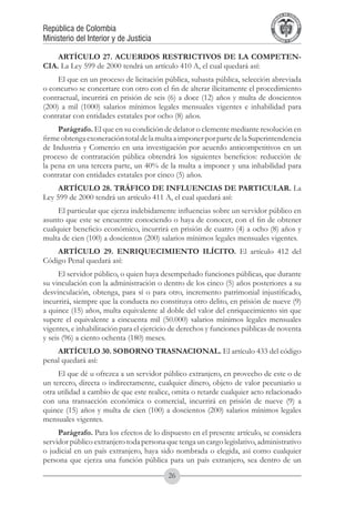 A DE COL
                                                                                     LIC




                                                                                               O
                                                                                 B




                                                                                                MB
                                                                             REPU
República de Colombia




                                                                                                  IA
Ministerio del Interior y de Justicia




                                                                              LIB




                                                                                               EN
                                                                                 ER
                                                                                      TA D     RD
                                                                                           Y O




    ARTÍCULO 27. ACUERDOS RESTRICTIVOS DE LA COMPETEN-
CIA. La Ley 599 de 2000 tendrá un artículo 410 A, el cual quedará así:
     El que en un proceso de licitación pública, subasta pública, selección abreviada
o concurso se concertare con otro con el fin de alterar ilícitamente el procedimiento
contractual, incurrirá en prisión de seis (6) a doce (12) años y multa de doscientos
(200) a mil (1000) salarios mínimos legales mensuales vigentes e inhabilidad para
contratar con entidades estatales por ocho (8) años.
     Parágrafo. El que en su condición de delator o clemente mediante resolución en
firme obtenga exoneración total de la multa a imponer por parte de la Superintendencia
de Industria y Comercio en una investigación por acuerdo anticompetitivos en un
proceso de contratación pública obtendrá los siguientes beneficios: reducción de
la pena en una tercera parte, un 40% de la multa a imponer y una inhabilidad para
contratar con entidades estatales por cinco (5) años.
    ARTÍCULO 28. TRÁFICO DE INFLUENCIAS DE PARTICULAR. La
Ley 599 de 2000 tendrá un artículo 411 A, el cual quedará así:
     El particular que ejerza indebidamente influencias sobre un servidor público en
asunto que este se encuentre conociendo o haya de conocer, con el fin de obtener
cualquier beneficio económico, incurrirá en prisión de cuatro (4) a ocho (8) años y
multa de cien (100) a doscientos (200) salarios mínimos legales mensuales vigentes.
    ARTÍCULO 29. ENRIQUECIMIENTO ILÍCITO. El artículo 412 del
Código Penal quedará así:
      El servidor público, o quien haya desempeñado funciones públicas, que durante
su vinculación con la administración o dentro de los cinco (5) años posteriores a su
desvinculación, obtenga, para sí o para otro, incremento patrimonial injustificado,
incurrirá, siempre que la conducta no constituya otro delito, en prisión de nueve (9)
a quince (15) años, multa equivalente al doble del valor del enriquecimiento sin que
supere el equivalente a cincuenta mil (50.000) salarios mínimos legales mensuales
vigentes, e inhabilitación para el ejercicio de derechos y funciones públicas de noventa
y seis (96) a ciento ochenta (180) meses.
    ARTÍCULO 30. SOBORNO TRASNACIONAL. El artículo 433 del código
penal quedará así:
     El que dé u ofrezca a un servidor público extranjero, en provecho de este o de
un tercero, directa o indirectamente, cualquier dinero, objeto de valor pecuniario u
otra utilidad a cambio de que este realice, omita o retarde cualquier acto relacionado
con una transacción económica o comercial, incurrirá en prisión de nueve (9) a
quince (15) años y multa de cien (100) a doscientos (200) salarios mínimos legales
mensuales vigentes.
     Parágrafo. Para los efectos de lo dispuesto en el presente artículo, se considera
servidor público extranjero toda persona que tenga un cargo legislativo, administrativo
o judicial en un país extranjero, haya sido nombrada o elegida, así como cualquier
persona que ejerza una función pública para un país extranjero, sea dentro de un
                                          26
 
