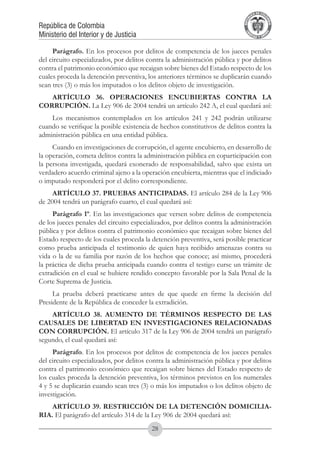 A DE COL
                                                                                    LIC




                                                                                              O
                                                                                B




                                                                                               MB
                                                                            REPU
República de Colombia




                                                                                                 IA
Ministerio del Interior y de Justicia




                                                                             LIB




                                                                                              EN
                                                                                ER
                                                                                     TA D     RD
                                                                                          Y O




     Parágrafo. En los procesos por delitos de competencia de los jueces penales
del circuito especializados, por delitos contra la administración pública y por delitos
contra el patrimonio económico que recaigan sobre bienes del Estado respecto de los
cuales proceda la detención preventiva, los anteriores términos se duplicarán cuando
sean tres (3) o más los imputados o los delitos objeto de investigación.
   ARTÍCULO 36. OPERACIONES ENCUBIERTAS CONTRA LA
CORRUPCIóN. La Ley 906 de 2004 tendrá un artículo 242 A, el cual quedará así:
    Los mecanismos contemplados en los artículos 241 y 242 podrán utilizarse
cuando se verifique la posible existencia de hechos constitutivos de delitos contra la
administración pública en una entidad pública.
     Cuando en investigaciones de corrupción, el agente encubierto, en desarrollo de
la operación, cometa delitos contra la administración pública en coparticipación con
la persona investigada, quedará exonerado de responsabilidad, salvo que exista un
verdadero acuerdo criminal ajeno a la operación encubierta, mientras que el indiciado
o imputado responderá por el delito correspondiente.
     ARTÍCULO 37. PRUEBAS ANTICIPADAS. El artículo 284 de la Ley 906
de 2004 tendrá un parágrafo cuarto, el cual quedará así:
     Parágrafo 1º. En las investigaciones que versen sobre delitos de competencia
de los jueces penales del circuito especializados, por delitos contra la administración
pública y por delitos contra el patrimonio económico que recaigan sobre bienes del
Estado respecto de los cuales proceda la detención preventiva, será posible practicar
como prueba anticipada el testimonio de quien haya recibido amenazas contra su
vida o la de su familia por razón de los hechos que conoce; así mismo, procederá
la práctica de dicha prueba anticipada cuando contra el testigo curse un trámite de
extradición en el cual se hubiere rendido concepto favorable por la Sala Penal de la
Corte Suprema de Justicia.
     La prueba deberá practicarse antes de que quede en firme la decisión del
Presidente de la República de conceder la extradición.
    ARTÍCULO 38. AUMENTO DE TÉRMINOS RESPECTO DE LAS
CAUSALES DE LIBERTAD EN INVESTIGACIONES RELACIONADAS
CON CORRUPCIÓN. El artículo 317 de la Ley 906 de 2004 tendrá un parágrafo
segundo, el cual quedará así:
     Parágrafo. En los procesos por delitos de competencia de los jueces penales
del circuito especializados, por delitos contra la administración pública y por delitos
contra el patrimonio económico que recaigan sobre bienes del Estado respecto de
los cuales proceda la detención preventiva, los términos previstos en los numerales
4 y 5 se duplicarán cuando sean tres (3) o más los imputados o los delitos objeto de
investigación.
    ARTÍCULO 39. RESTRICCIÓN DE LA DETENCIÓN DOMICILIA-
RIA. El parágrafo del artículo 314 de la Ley 906 de 2004 quedará así:	
                                          28
 