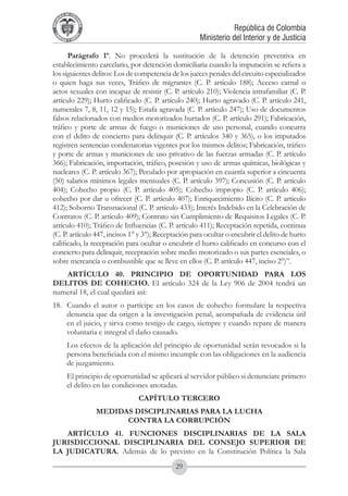 A DE COL
        LIC




                  O
    B




                   MB
REPU
                                                                      República de Colombia




                     IA
                                                          Ministerio del Interior y de Justicia
 LIB




                  EN
    ER
         TA D     RD
              Y O




      Parágrafo 1º. No procederá la sustitución de la detención preventiva en
establecimiento carcelario, por detención domiciliaria cuando la imputación se refiera a
los siguientes delitos: Los de competencia de los jueces penales del circuito especializados
o quien haga sus veces, Tráfico de migrantes (C. P. artículo 188); Acceso carnal o
actos sexuales con incapaz de resistir (C. P. artículo 210); Violencia intrafamiliar (C. P.
artículo 229); Hurto calificado (C. P. artículo 240); Hurto agravado (C. P. artículo 241,
numerales 7, 8, 11, 12 y 15); Estafa agravada (C. P. artículo 247); Uso de documentos
falsos relacionados con medios motorizados hurtados (C. P. artículo 291); Fabricación,
tráfico y porte de armas de fuego o municiones de uso personal, cuando concurra
con el delito de concierto para delinquir (C. P. artículos 340 y 365), o los imputados
registren sentencias condenatorias vigentes por los mismos delitos; Fabricación, tráfico
y porte de armas y municiones de uso privativo de las fuerzas armadas (C. P. artículo
366); Fabricación, importación, tráfico, posesión y uso de armas químicas, biológicas y
nucleares (C. P. artículo 367); Peculado por apropiación en cuantía superior a cincuenta
(50) salarios mínimos legales mensuales (C. P. artículo 397); Concusión (C. P. artículo
404); Cohecho propio (C. P. artículo 405); Cohecho impropio (C. P. artículo 406);
cohecho por dar u ofrecer (C. P. artículo 407); Enriquecimiento Ilícito (C. P. artículo
412); Soborno Transnacional (C. P. artículo 433); Interés Indebido en la Celebración de
Contratos (C. P. artículo 409); Contrato sin Cumplimiento de Requisitos Legales (C. P.
artículo 410); Tráfico de Influencias (C. P. artículo 411); Receptación repetida, continua
(C. P. artículo 447, incisos 1° y 3°); Receptación para ocultar o encubrir el delito de hurto
calificado, la receptación para ocultar o encubrir el hurto calificado en concurso con el
concierto para delinquir, receptación sobre medio motorizado o sus partes esenciales, o
sobre mercancía o combustible que se lleve en ellos (C. P. artículo 447, inciso 2°)”.
   ARTÍCULO 40. PRINCIPIO DE OPORTUNIDAD PARA LOS
DELITOS DE COHECHO. El artículo 324 de la Ley 906 de 2004 tendrá un
numeral 18, el cual quedará así:
18. 	 Cuando el autor o partícipe en los casos de cohecho formulare la respectiva
      denuncia que da origen a la investigación penal, acompañada de evidencia útil
      en el juicio, y sirva como testigo de cargo, siempre y cuando repare de manera
      voluntaria e integral el daño causado.
	            Los efectos de la aplicación del principio de oportunidad serán revocados si la
             persona beneficiada con el mismo incumple con las obligaciones en la audiencia
             de juzgamiento.
	            El principio de oportunidad se aplicará al servidor público si denunciare primero
             el delito en las condiciones anotadas.
                                     CAPÍTULO TERCERO
                          MEDIDAS DISCIPLINARIAS PARA LA LUCHA
                                CONTRA LA CORRUPCIÓN
   ARTÍCULO 41. FUNCIONES DISCIPLINARIAS DE LA SALA
JURISDICCIONAL DISCIPLINARIA DEL CONSEJO SUPERIOR DE
LA JUDICATURA. Además de lo previsto en la Constitución Política la Sala
                                                 29
 