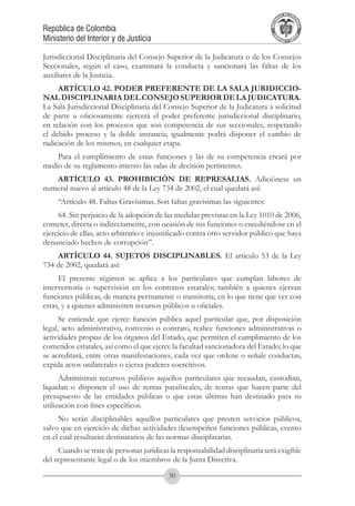 A DE COL
                                                                                      LIC




                                                                                                O
                                                                                  B




                                                                                                 MB
                                                                              REPU
República de Colombia




                                                                                                   IA
Ministerio del Interior y de Justicia




                                                                               LIB




                                                                                                EN
                                                                                  ER
                                                                                       TA D     RD
                                                                                            Y O




Jurisdiccional Disciplinaria del Consejo Superior de la Judicatura o de los Consejos
Seccionales, según el caso, examinará la conducta y sancionará las faltas de los
auxiliares de la Justicia.
     ARTÍCULO 42. PODER PREFERENTE DE LA SALA JURIDICCIO-
NAL DISCIPLINARIA DEL CONSEJO SUPERIOR DE LA JUDICATURA.
La Sala Jurisdiccional Disciplinaria del Consejo Superior de la Judicatura a solicitud
de parte u oficiosamente ejercerá el poder preferente jurisdiccional disciplinario,
en relación con los procesos que son competencia de sus seccionales, respetando
el debido proceso y la doble instancia; igualmente podrá disponer el cambio de
radicación de los mismos, en cualquier etapa.
    Para el cumplimiento de estas funciones y las de su competencia creará por
medio de su reglamento interno las salas de decisión pertinentes.
   ARTÍCULO 43. PROHIBICIÓN DE REPRESALIAS. Adiciónese un
numeral nuevo al artículo 48 de la Ley 734 de 2002, el cual quedará así:
     “Artículo 48. Faltas Gravísimas. Son faltas gravísimas las siguientes:
     64. Sin perjuicio de la adopción de las medidas previstas en la Ley 1010 de 2006,
cometer, directa o indirectamente, con ocasión de sus funciones o excediéndose en el
ejercicio de ellas, acto arbitrario e injustificado contra otro servidor público que haya
denunciado hechos de corrupción”.
    ARTÍCULO 44. SUJETOS DISCIPLINABLES. El artículo 53 de la Ley
734 de 2002, quedará así:
     El presente régimen se aplica a los particulares que cumplan labores de
interventoría o supervisión en los contratos estatales; también a quienes ejerzan
funciones públicas, de manera permanente o transitoria, en lo que tiene que ver con
estas, y a quienes administren recursos públicos u oficiales.
      Se entiende que ejerce función pública aquel particular que, por disposición
legal, acto administrativo, convenio o contrato, realice funciones administrativas o
actividades propias de los órganos del Estado, que permiten el cumplimiento de los
cometidos estatales, así como el que ejerce la facultad sancionadora del Estado; lo que
se acreditará, entre otras manifestaciones, cada vez que ordene o señale conductas,
expida actos unilaterales o ejerza poderes coercitivos.
      Administran recursos públicos aquellos particulares que recaudan, custodian,
liquidan o disponen el uso de rentas parafiscales, de rentas que hacen parte del
presupuesto de las entidades públicas o que estas últimas han destinado para su
utilización con fines específicos.
     No serán disciplinables aquellos particulares que presten servicios públicos,
salvo que en ejercicio de dichas actividades desempeñen funciones públicas, evento
en el cual resultarán destinatarios de las normas disciplinarias.
     Cuando se trate de personas jurídicas la responsabilidad disciplinaria será exigible
del representante legal o de los miembros de la Junta Directiva.

                                           30
 