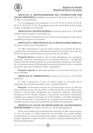 A DE COL
        LIC




                  O
    B




                   MB
REPU
                                                               República de Colombia




                     IA
                                                   Ministerio del Interior y de Justicia
 LIB




                  EN
    ER
         TA D     RD
              Y O




     ARTÍCULO 45. RESPONSABILIDAD DEL INTERVENTOR POR
FALTAS GRAVÍSIMAS. Modifíquese el numeral 11 del artículo 55 de la Ley 734
de 2002, el cual quedará así:
     11. Las consagradas en los numerales 2, 3, 14 ,15, 16, 18, 19, 20, 26, 27, 28, 34,
40, 42, 43, 50, 51, 52, 55, 56 y 59, parágrafo cuarto, del artículo 48 de esta ley cuando
resulten compatibles con la función.
     ARTÍCULO 46. NOTIFICACIONES. El artículo 105 de la Ley 734 de 2002
tendrá un inciso segundo, el cual quedará así:
      De esta forma se notificarán los autos de cierre de investigación y el que ordene
el traslado para alegatos de conclusión.
     ARTÍCULO 47. PROCEDENCIA DE LA REVOCATORIA DIRECTA.
El artículo 122 de la Ley 734 quedará así:
     Los fallos sancionatorios y autos de archivo podrán ser revocados de oficio o
a petición del sancionado, por el Procurador General de la Nación o por quien los
profirió. El quejoso podrá solicitar la revocatoria del auto de archivo.
     Parágrafo Primero. Cuando se trate de faltas disciplinarias que constituyen
violaciones al Derecho Internacional de los Derechos Humanos y del Derecho
Internacional Humanitario, procede la revocatoria del fallo absolutorio y del archivo
de la actuación por parte del Procurador General de la Nación, de oficio o a petición
del quejoso que tenga la calidad de víctima o perjudicado.
    Parágrafo Segundo. El plazo para proceder a la revocatoria será de tres (3)
meses calendario.
    ARTÍCULO 48. COMPETENCIA. El artículo 123 de la Ley 734 de 2002
quedará así:
     Los fallos sancionatorios y autos de archivo podrán ser revocados por el
funcionario que los hubiere proferido o por su superior funcional.
      Parágrafo. El Procurador General de la Nación podrá revocar de oficio los
fallos sancionatorios, los autos de archivo y el fallo absolutorio; en este último evento
cuando se trate de faltas disciplinarias que constituyen violaciones del derecho
internacional de los derechos humanos y del derecho internacional humanitario,
expedidos por cualquier funcionario de la Procuraduría o autoridad disciplinaria,
o asumir directamente el conocimiento de la petición de revocatoria, cuando lo
considere necesario, caso en el cual proferirá la decisión correspondiente.
   ARTÍCULO 49. CAUSAL DE REVOCACIÓN DE LAS DECISIONES
DISCIPLINARIAS. El artículo 124 de la Ley 734 de 2002 quedará así:
     En los casos referidos por las disposiciones anteriores, los fallos sancionatorios,
los autos de archivo y el fallo absolutorio son revocables solo cuando infrinjan
manifiestamente las normas constitucionales, legales o reglamentarias en que deban
fundarse. Igualmente cuando con ellos se vulneren o amenacen manifiestamente los
derechos fundamentales.

                                           31
 