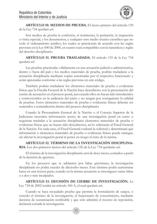A DE COL
                                                                                    LIC




                                                                                              O
                                                                                B




                                                                                               MB
                                                                            REPU
República de Colombia




                                                                                                 IA
Ministerio del Interior y de Justicia




                                                                             LIB




                                                                                              EN
                                                                                ER
                                                                                     TA D     RD
                                                                                          Y O




     ARTÍCULO 50. MEDIOS DE PRUEBA. El inciso primero del artículo 130
de la Ley 734 quedará así:
     Son medios de prueba la confesión, el testimonio, la peritación, la inspección
o visita especial, y los documentos, y cualquier otro medio técnico-científico que no
viole el ordenamiento jurídico, los cuales se practicarán de acuerdo con las reglas
previstas en la Ley 600 de 2000, en cuanto sean compatibles con la naturaleza y reglas
del derecho disciplinario.
    ARTÍCULO 51. PRUEBA TRASLADADA. El artículo 135 de la Ley 734
quedará así:
     Las pruebas practicadas válidamente en una actuación judicial o administrativa,
dentro o fuera del país y los medios materiales de prueba, podrán trasladarse a la
actuación disciplinaria mediante copias autorizadas por el respectivo funcionario y
serán apreciadas conforme a las reglas previstas en este código.
      También podrán trasladarse los elementos materiales de prueba o evidencias
físicas que la Fiscalía General de la Nación haya descubierto con la presentación del
escrito de acusación en el proceso penal, aun cuando ellos no hayan sido introducidos
y controvertidos en la audiencia del juicio y no tengan por consiguiente la calidad
de pruebas. Estos elementos materiales de prueba o evidencias físicas deberán ser
sometidos a contradicción dentro del proceso disciplinario.
     Cuando la Procuraduría General de la Nación o el Consejo Superior de la
Judicatura necesiten información acerca de una investigación penal en curso o
requieran trasladar a la actuación disciplinaria elementos materiales de prueba o
evidencias físicas que no hayan sido descubiertos, así lo solicitarán al Fiscal General
de la Nación. En cada caso, el Fiscal General evaluará la solicitud y determinará qué
información o elementos materiales de prueba o evidencias físicas puede entregar,
sin afectar la investigación penal ni poner en riesgo el éxito de la misma.
    ARTÍCULO 52. TÉRMINO DE LA INVESTIGACIÓN DISCIPLINA-
RIA. Los dos primeros incisos del artículo 156 de la Ley 734 quedarán así:
     El término de la investigación disciplinaria será de doce meses, contados a partir
de la decisión de apertura.
     En los procesos que se adelanten por faltas gravísimas, la investigación
disciplinaria no podrá exceder de dieciocho meses. Este término podrá aumentarse
hasta en una tercera parte, cuando en la misma actuación se investiguen varias faltas
o a dos o más inculpados.
    ARTÍCULO 53. DECISIÓN DE CIERRE DE INVESTIGACIÓN. La
Ley 734 de 2002 tendrá un artículo 160 A, el cual quedará así:
     Cuando se haya recaudado prueba que permita la formulación de cargos, o
vencido el término de la investigación, el funcionario de conocimiento, mediante
decisión de sustanciación notificable y que solo admitirá el recurso de reposición,
declarará cerrada la investigación.
                                          32
 