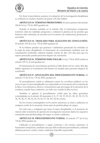A DE COL
        LIC




                  O
    B




                   MB
REPU
                                                             República de Colombia




                     IA
                                                 Ministerio del Interior y de Justicia
 LIB




                  EN
    ER
         TA D     RD
              Y O




     En firme la providencia anterior, la evaluación de la investigación disciplinaria
se verificará en un plazo máximo de quince (15) días hábiles.
    ARTÍCULO 54. TÉRMINO PROBATORIO. El inciso primero del artículo
168 de la Ley 734 de 2002 quedará así:
     Vencido el término señalado en el artículo 166, el funcionario competente
resolverá sobre las nulidades propuestas y ordenará la práctica de las pruebas que
hubieren sido solicitadas, de acuerdo con los criterios de conducencia, pertinencia y
necesidad.
     ARTÍCULO 55. TRASLADO PARA ALEGATOS DE CONCLUSIÓN.
El artículo 169 de la Ley 734 de 2002 quedará así:
     Si no hubiere pruebas que practicar o habiéndose practicado las señaladas en
la etapa de juicio disciplinario, el funcionario de conocimiento mediante auto de
sustanciación notificable ordenará traslado común de diez (10) días para que los
sujetos procesales puedan presentar alegatos de conclusión.
     ARTÍCULO 56. TÉRMINO PARA FALLAR. La Ley 734 de 2002 tendrá un
artículo 169 A, el cual quedará así:
     El funcionario de conocimiento proferirá el fallo dentro de los veinte (20) días
hábiles siguientes al vencimiento del término de traslado para presentar alegatos de
conclusión.
     ARTÍCULO 57. APLICACIÓN DEL PROCEDIMIENTO VERBAL. El
artículo 175 de la Ley 734 de 2002, quedará así:
      El procedimiento verbal se adelantará contra los servidores públicos en los
casos en que el sujeto disciplinable sea sorprendido en el momento de la comisión de
la falta o con elementos, efectos o instrumentos que provengan de la ejecución de la
conducta, cuando haya confesión y en todo caso cuando la falta sea leve.
     También se aplicará el procedimiento verbal para las faltas gravísimas
contempladas en el artículo 48 numerales 2, 4, 17, 18, 19, 20, 21, 22, 23, 32, 33, 35,
36, 39, 46, 47, 48, 52, 54, 55, 56, 57, 58, 59 y 62 de esta ley.
     En los eventos contemplados en los incisos anteriores, se citará a audiencia, en
cualquier estado de la actuación, hasta antes de proferir pliego de cargos.
     En todo caso, y cualquiera que fuere el sujeto disciplinable, si al momento de
valorar sobre la decisión de apertura de investigación estuvieren dados los requisitos
sustanciales para proferir pliego de cargos se citará a audiencia.
    ARTÍCULO 58. PROCEDIMIENTO VERBAL. El artículo 177 de la Ley
734 de 2002 quedará así:
     Calificado el procedimiento a seguir conforme a las normas anteriores, el
funcionario competente, mediante auto que debe notificarse personalmente, ordenará
adelantar proceso verbal y citará a audiencia al posible responsable.
                                         33
 
