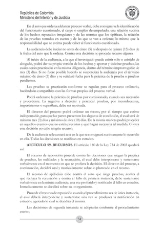 A DE COL
                                                                                      LIC




                                                                                                O
                                                                                  B




                                                                                                 MB
                                                                              REPU
República de Colombia




                                                                                                   IA
Ministerio del Interior y de Justicia




                                                                               LIB




                                                                                                EN
                                                                                  ER
                                                                                       TA D     RD
                                                                                            Y O




     En el auto que ordena adelantar proceso verbal, debe consignarse la identificación
del funcionario cuestionado, el cargo o empleo desempeñado, una relación sucinta
de los hechos reputados irregulares y de las normas que los tipifican, la relación
de las pruebas tomadas en cuenta y de las que se van a ordenar, lo mismo que la
responsabilidad que se estima puede caber al funcionario cuestionado.
      La audiencia debe iniciar no antes de cinco (5) ni después de quince (15) días de
la fecha del auto que la ordena. Contra esta decisión no procede recurso alguno.
      Al inicio de la audiencia, a la que el investigado puede asistir solo o asistido de
abogado, podrá dar su propia versión de los hechos y aportar y solicitar pruebas, las
cuales serán practicadas en la misma diligencia, dentro del término improrrogable de
tres (3) días. Si no fuere posible hacerlo se suspenderá la audiencia por el término
máximo de cinco (5) días y se señalará fecha para la práctica de la prueba o pruebas
pendientes.
     Las pruebas se practicarán conforme se regulan para el proceso ordinario,
haciéndolas compatibles con las formas propias del proceso verbal.
    Podrá ordenarse la práctica de pruebas por comisionado, cuando sea necesario
y procedente. La negativa a decretar y practicar pruebas, por inconducentes,
impertinentes o superfluas, debe ser motivada.
     El director del proceso podrá ordenar un receso, por el tiempo que estime
indispensable, para que las partes presenten los alegatos de conclusión, el cual será de
mínimo tres (3) días y máximo de diez (10) días. De la misma manera podrá proceder
en aquellos eventos que no estén previstos y que hagan necesaria tal medida. Contra
esta decisión no cabe ningún recurso.
     De la audiencia se levantará acta en la que se consignará sucintamente lo ocurrido
en ella. Todas las decisiones se notifican en estrados.
       ARTÍCULO 59. RECURSOS. El artículo 180 de la Ley 734 de 2002 quedará
así:
     El recurso de reposición procede contra las decisiones que niegan la práctica
de pruebas, las nulidades y la recusación, el cual debe interponerse y sustentarse
verbalmente en el momento en que se profiera la decisión. El director del proceso, a
continuación, decidirá oral y motivadamente sobre lo planteado en el recurso.
    El recurso de apelación cabe contra el auto que niega pruebas, contra el
que rechaza la recusación y contra el fallo de primera instancia, debe sustentarse
verbalmente en la misma audiencia, una vez proferido y notificado el fallo en estrados.
Inmediatamente se decidirá sobre su otorgamiento.
     Procede el recurso de reposición cuando el procedimiento sea de única instancia,
el cual deberá interponerse y sustentarse una vez se produzca la notificación en
estrados, agotado lo cual se decidirá el mismo.
     Las decisiones de segunda instancia se adoptarán conforme al procedimiento
escrito.

                                           34
 