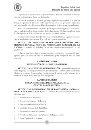 A DE COL
        LIC




                  O
    B




                   MB
REPU
                                                                   República de Colombia




                     IA
                                                       Ministerio del Interior y de Justicia
 LIB




                  EN
    ER
         TA D     RD
              Y O




     De proceder la recusación, el ad quem revocará la decisión y devolverá el proceso
para que se tramite por el que sea designado.
     En caso de revocarse la decisión que negó la práctica de pruebas, el ad quem las
decretará y practicará. También podrá decretar de oficio las que estime necesarias
para resolver el fondo del asunto, debiendo garantizar el derecho de contradicción.
     Antes de proferir el fallo, las partes podrán presentar alegatos de conclusión,
para lo cual dispondrán de un término de traslado de dos (2) días, contados a partir
del día siguiente al de la notificación por estado, que es de un día.
     El ad quem dispone de diez (10) días para proferir el fallo de segunda instancia.
Este se ampliará en otro tanto si debe ordenar y practicar pruebas.
    ARTÍCULO 60. PROCEDENCIA DEL PROCEDIMIENTO DISCI-
PLINARIO ESPECIAL ANTE EL PROCURADOR GENERAL DE LA
NACIÓN. El artículo 182 de la Ley 734 de 2002 tendrá un inciso segundo, el cual
quedará así:
     El Procurador General de la Nación también podrá aplicar este procedimiento
especial para los casos en que su competencia para disciplinar sea en única
instancia.
                                  CAPÍTULO CUARTO
                           REGULACIÓN DEL LOBBY O CABILDEO
      ARTÍCULO 61. ACCESO A LA INFORMACIÓN. La autoridad competente
podrá requerir, en cualquier momento, informaciones o antecedentes adicionales
relativos a gestiones determinadas, cuando exista al menos prueba sumaria de la
comisión de algún delito o de una falta disciplinaria.

                                  CAPÍTULO QUINTO
                          ORGANISMOS ESPECIALES PARA LA LUCHA
                                CONTRA LA CORRUPCIÓN
     ARTÍCULO 62. CONFORMACIÓN DE LA COMISIÓN NACIONAL
PARA LA MORALIZACIÓN. Créase la Comisión Nacional para la Moralización,
integrada por:
a.	 El Presidente de la República.
b.	 El Ministro del Interior y de Justicia.
c.	 El Procurador General de la Nación.
d.	 El Contralor General de la República.
e.	 El Auditor General de la República.
f.	          El Presidente del Senado y de la Cámara de Representantes
g.	 El Fiscal General de la Nación.
                                               35
 