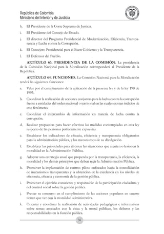 A DE COL
                                                                                      LIC




                                                                                                O
                                                                                  B




                                                                                                 MB
                                                                              REPU
República de Colombia




                                                                                                   IA
Ministerio del Interior y de Justicia




                                                                               LIB




                                                                                                EN
                                                                                  ER
                                                                                       TA D     RD
                                                                                            Y O




h.	 El Presidente de la Corte Suprema de Justicia.
i.	   El Presidente del Consejo de Estado.
j.	   El director del Programa Presidencial de Modernización, Eficiencia, Transpa-
      rencia y Lucha contra la Corrupción.
k.	 El Consejero Presidencial para el Buen Gobierno y la Transparencia.
l.	   El Defensor del Pueblo.
     ARTÍCULO 63. PRESIDENCIA DE LA COMISIÓN. La presidencia
de la Comisión Nacional para la Moralización corresponderá al Presidente de la
República.
     ARTÍCULO 64. FUNCIONES. La Comisión Nacional para la Moralización
tendrá las siguientes funciones: 
a.	 Velar por el cumplimiento de la aplicación de la presente ley y de la ley 190 de
    1995.
b.	 Coordinar la realización de acciones conjuntas para la lucha contra la corrupción
    frente a entidades del orden nacional o territorial en las cuales existan indicios de
    este fenómeno.
c.	 Coordinar el intercambio de información en materia de lucha contra la
    corrupción.
d.	 Realizar propuestas para hacer efectivas las medidas contempladas en esta ley
    respecto de las personas políticamente expuestas.
e.	 Establecer los indicadores de eficacia, eficiencia y transparencia obligatorios
    para la administración pública, y los mecanismos de su divulgación.
f.	   Establecer las prioridades para afrontar las situaciones que atenten o lesionen la
      moralidad en la Administración Pública.
g.	 Adoptar una estrategia anual que propenda por la transparencia, la eficiencia, la
    moralidad y los demás principios que deben regir la Administración Pública.
h.	 Promover la implantación de centros piloto enfocados hacia la consolidación
    de mecanismos transparentes y la obtención de la excelencia en los niveles de
    eficiencia, eficacia y economía de la gestión pública.
i.	   Promover el ejercicio consciente y responsable de la participación ciudadana y
      del control social sobre la gestión pública.
j.	   Prestar su concurso en el cumplimiento de las acciones populares en cuanto
      tienen que ver con la moralidad administrativa.
k.	 Orientar y coordinar la realización de actividades pedagógicas e informativas
    sobre temas asociados con la ética y la moral públicas, los deberes y las
    responsabilidades en la función pública.
                                           36
 