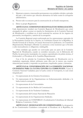 A DE COL
        LIC




                  O
    B




                   MB
REPU
                                                                    República de Colombia




                     IA
                                                        Ministerio del Interior y de Justicia
 LIB




                  EN
    ER
         TA D     RD
              Y O




l.	          Mantener contacto e intercambio permanentes con entidades oficiales y privadas
             del país y del exterior que ofrezcan alternativas de lucha contra la corrupción
             administrativa.
m.	 Prestar todo su concurso para la construcción de un Estado transparente.
n.	 Darse su propio Reglamento.
    ARTÍCULO 65. COMISIONES REGIONALES DE MORALIZACIÓN.
Cada departamento instalará una Comisión Regional de Moralización que estará
encargada de aplicar y poner en marcha los lineamientos de la Comisión Nacional
de Moralización y coordinar en el nivel territorial las acciones de los órganos de
prevención, investigación y sanción de la corrupción.
     La Comisión Regional estará conformada por los representantes regionales de
la Procuraduría General de la Nación, la Contraloría General de la República, la
Fiscalía General de la Nación, el Consejo Seccional de la Judicatura y la Contraloría
Departamental, Municipal y Distrital. La asistencia a estas reuniones que se llevarán
a cabo mensualmente es obligatoria e indelegable.
    Otras entidades que pueden ser convocadas para ser parte de la Comisión
Regional de Moralización, cuando se considere necesario, son: la Defensoría del
Pueblo, las personerías municipales, los cuerpos especializados de policía técnica, el
Gobernador y el Presidente de la Asamblea Departamental.
     Con el fin de articular las Comisiones Regionales de Moralización con la
ciudadanía organizada, deberá celebrarse entre ellos por lo menos una reunión
trimestral para atender y responder sus peticiones, inquietudes, quejas y denuncias.
     ARTÍCULO 66. CONFORMACIÓN DE LA COMISIÓN NACIONAL
CIUDADANA PARA LA LUCHA CONTRA LA CORRUPCIÓN. Créase la
Comisión Nacional Ciudadana para la Lucha contra la Corrupción, la cual estará
integrada por:
a.	 Un representante de los Gremios Económicos.
b.	 Un representante de las Organizaciones no Gubernamentales dedicadas a la
    lucha contra la corrupción.
c.	 Un representante de las Universidades.
d.	 Un representante de los Medios de Comunicación.
e.	 Un representante de las Veedurías Ciudadanas.
f.	          Un representante del Consejo Nacional de Planeación
g.	 Un representante de las Organizaciones Sindicales.
h.	 Un representante de CONFERILEC (Confederación Colombiana de Libertad
    Religiosa, Conciencia y Culto).
     ARTÍCULO 67. DESIGNACIÓN DE COMISIONADOS. La designación
de los Comisionados Ciudadanos corresponde al Presidente de la República, de
                                                 37
 