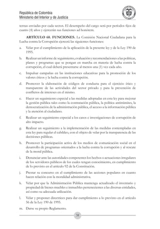 A DE COL
                                                                                      LIC




                                                                                                O
                                                                                  B




                                                                                                 MB
                                                                              REPU
República de Colombia




                                                                                                   IA
Ministerio del Interior y de Justicia




                                                                               LIB




                                                                                                EN
                                                                                  ER
                                                                                       TA D     RD
                                                                                            Y O




ternas enviadas por cada sector. El desempeño del cargo será por períodos fijos de
cuatro (4) años y ejercerán sus funciones ad honórem.
    ARTÍCULO 68. FUNCIONES. La Comisión Nacional Ciudadana para la
Lucha contra la Corrupción ejercerá las siguientes funciones:
a.	 Velar por el cumplimiento de la aplicación de la presente ley y de la Ley 190 de
    1995.
b.	 Realizar un informe de seguimiento, evaluación y recomendaciones a las políticas,
    planes y programas que se pongan en marcha en materia de lucha contra la
    corrupción, el cual deberá presentarse al menos una (1) vez cada año.
c.	 Impulsar campañas en las instituciones educativas para la promoción de los
    valores éticos y la lucha contra la corrupción.
d.	 Promover la elaboración de códigos de conducta para el ejercicio ético y
    transparente de las actividades del sector privado y para la prevención de
    conflictos de intereses en el mismo.
e.	 Hacer un seguimiento especial a las medidas adoptadas en esta ley para mejorar
    la gestión pública tales como la contratación pública, la política antitrámites, la
    democratización de la administración pública, el acceso a la información pública
    y la atención al ciudadano.
f.	   Realizar un seguimiento especial a los casos e investigaciones de corrupción de
      alto impacto.
g.	 Realizar un seguimiento a la implementación de las medidas contempladas en
    esta ley para regular el cabildeo, con el objeto de velar por la transparencia de las
    decisiones públicas.
h.	 Promover la participación activa de los medios de comunicación social en el
    desarrollo de programas orientados a la lucha contra la corrupción y al rescate
    de la moral pública.
i.	   Denunciar ante las autoridades competentes los hechos o actuaciones irregulares
      de los servidores públicos de los cuales tengan conocimiento, en cumplimiento
      de lo previsto en el artículo 92 de la Constitución.
j.	   Prestar su concurso en el cumplimiento de las acciones populares en cuanto
      hacen relación con la moralidad administrativa.
k.	 Velar por que la Administración Pública mantenga actualizado el inventario y
    propiedad de bienes muebles e inmuebles pertenecientes a las diversas entidades,
    así como su adecuada utilización.
l.	   Velar y proponer directrices para dar cumplimiento a lo previsto en el artículo
      56 de la Ley 190 de 1995.
m.	 Darse su propio Reglamento.
                                           38
 