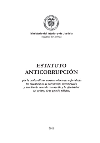 A DE COL
        LIC




                  O
    B




                   MB
REPU
                                                                            República de Colombia




                     IA
                                                                Ministerio del Interior y de Justicia
 LIB




                  EN
    ER
         TA D     RD
              Y O




                                                    A DE COL
                                                 LIC




                                                           O
                                             B




                                                            MB
                                         REPU




                                                              IA
                                          LIB




                                                           EN
                                             ER
                                                           RD




                                            B
                                                  TA D
                                                       Y O

                              Ministerio del Interior y de Justicia
                                       República de Colombia




                             ESTATUTO
                          ANTICORRUPCIÓN
                       por la cual se dictan normas orientadas a fortalecer
                          los mecanismos de prevención, investigación
                        y sanción de actos de corrupción y la efectividad
                                del control de la gestión pública.




                                                   2011
                                                      
 