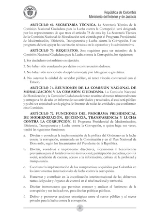 A DE COL
        LIC




                  O
    B




                   MB
REPU
                                                                   República de Colombia




                     IA
                                                       Ministerio del Interior y de Justicia
 LIB




                  EN
    ER
         TA D     RD
              Y O




     ARTÍCULO 69. SECRETARÍA TÉCNICA. La Secretaría Técnica de la
Comisión Nacional Ciudadana para la Lucha contra la Corrupción será designada
por los representantes de que trata el artículo 78 de esta ley. La Secretaría Técnica
de la Comisión Nacional de Moralización será ejercida por el Programa Presidencial
de Modernización, Eficiencia, Transparencia y Lucha contra la Corrupción. Este
programa deberá apoyar las secretarías técnicas en lo operativo y lo administrativo.
   ARTÍCULO 70. REQUISITOS. Son requisitos para ser miembro de la
Comisión Nacional Ciudadana para la Lucha contra la Corrupción, los siguientes:
1. Ser ciudadano colombiano en ejercicio.
2. No haber sido condenado por delito o contravención dolosos.
3. No haber sido sancionado disciplinariamente por falta grave o gravísima.
4. No ostentar la calidad de servidor público, ni tener vínculo contractual con el
    Estado.
     ARTÍCULO 71. REUNIONES DE LA COMISIÓN NACIONAL DE
MORALIZACIÓN Y LA COMISIÓN CIUDADANA. La Comisión Nacional
de Moralización y la Comisión Ciudadana deberán reunirse al menos trimestralmente
y entregar a fin de año un informe de sus actividades y resultados, el cual será público
y podrá ser consultado en la página de Internet de todas las entidades que conforman
esta Comisión.
     ARTÍCULO 72. FUNCIONES DEL PROGRAMA PRESIDENCIAL
DE MODERNIZACIÓN, EFICIENCIA, TRANSPARENCIA Y LUCHA
CONTRA LA CORRUPCIÓN. El Programa Presidencial de Modernización,
Eficiencia, Transparencia y Lucha contra la Corrupción, o quien haga sus veces,
tendrá las siguientes funciones:
a.	 Diseñar y coordinar la implementación de la política del Gobierno en la lucha
    contra la corrupción, enmarcada en la Constitución y en el Plan Nacional de
    Desarrollo, según los lineamientos del Presidente de la República.
b.	 Diseñar, coordinar e implementar directrices, mecanismos y herramientas
    preventivas para el fortalecimiento institucional, participación ciudadana, control
    social, rendición de cuentas, acceso a la información, cultura de la probidad y
    transparencia.
c.	 Coordinar la implementación de los compromisos adquiridos por Colombia en
    los instrumentos internacionales de lucha contra la corrupción.
d.	 Fomentar y contribuir en la coordinación interinstitucional de las diferentes
    ramas del poder y órganos de control en el nivel nacional y territorial.
e.	 Diseñar instrumentos que permitan conocer y analizar el fenómeno de la
    corrupción y sus indicadores, para diseñar políticas públicas.
f.	          Definir y promover acciones estratégicas entre el sector público y el sector
             privado para la lucha contra la corrupción.

                                               39
 