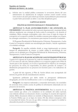 A DE COL
                                                                                      LIC




                                                                                                O
                                                                                  B




                                                                                                 MB
                                                                              REPU
República de Colombia




                                                                                                   IA
Ministerio del Interior y de Justicia




                                                                               LIB




                                                                                                EN
                                                                                  ER
                                                                                       TA D     RD
                                                                                            Y O




g.	 Solicitar ante la entidad pública contratante la revocatoria directa del acto
    administrativo de adjudicación de cualquier contrato estatal cuando existan
    serios motivos de juicio para inferir que durante el procedimiento precontractual
    se pudo haber presentado un delito o una falta disciplinaria grave.
                                CAPÍTULO SEXTO
            POLÍTICAS INSTITUCIONALES Y PEDAGÓGICAS
      ARTÍCULO 73. PLAN ANTICORRUPCIÓN Y DE ATENCIÓN AL
CIUDADANO. Cada entidad del orden nacional, departamental y municipal deberá
elaborar anualmente una estrategia de lucha contra la corrupción y de atención al
ciudadano. Dicha estrategia contemplará, entre otras cosas, el mapa de riesgos de
corrupción en la respectiva entidad, las medidas concretas para mitigar esos riesgos,
las estrategias antitrámites y los mecanismos para mejorar la atención al ciudadano.
      El Programa Presidencial de Modernización, Eficiencia, Transparencia y Lucha
Contra la Corrupción señalará una metodología para diseñar y hacerle seguimiento
a la señalada estrategia.
     Parágrafo. En aquellas entidades donde se tenga implementado un sistema
integral de administración de riesgos, se podrá validar la metodología de este
sistema con la definida por el Programa Presidencial de Modernización, Eficiencia,
Transparencia y Lucha Contra la Corrupción.
      ARTÍCULO 74. PLAN DE ACCIÓN DE LAS ENTIDADES PÚBLICAS.
A partir de la vigencia de la presente ley, todas las entidades del Estado a más tardar
el 31 de enero de cada año, deberán publicar en su respectiva página web el Plan de
Acción para el año siguiente, en el cual se especificarán los objetivos, las estrategias,
los proyectos, las metas, los responsables, los planes generales de compras y la
distribución presupuestal de sus proyectos de inversión junto a los indicadores de
gestión.
     A partir del año siguiente, el Plan de Acción deberá estar acompañado del
informe de gestión del año inmediatamente anterior.
    Igualmente publicarán por dicho medio su presupuesto debidamente
desagregado, así como las modificaciones a este o a su desagregación.
     Parágrafo. Las empresas industriales y comerciales del Estado y las sociedades
de economía mixta estarán exentas de publicar la información relacionada con sus
proyectos de inversión.
     ARTÍCULO 75. POLÍTICA ANTITRÁMITES. Para la creación de un
nuevo trámite que afecte a los ciudadanos en las entidades del orden nacional,
estas deberán elaborar un documento donde se justifique la creación del respectivo
trámite. Dicho documento deberá ser remitido al Departamento Administrativo de
la Función Pública que en un lapso de treinta (30) días deberá conceptuar sobre
la necesidad del mismo. En caso de que dicho concepto sea negativo la entidad se
abstendrá de ponerlo en funcionamiento.
                                           40
 