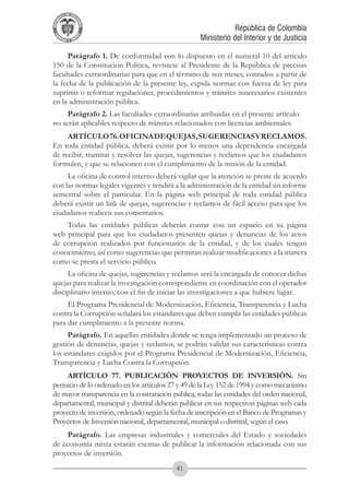 A DE COL
        LIC




                  O
    B




                   MB
REPU
                                                                República de Colombia




                     IA
                                                    Ministerio del Interior y de Justicia
 LIB




                  EN
    ER
         TA D     RD
              Y O




     Parágrafo 1. De conformidad con lo dispuesto en el numeral 10 del artículo
150 de la Constitución Política, revístese al Presidente de la República de precisas
facultades extraordinarias para que en el término de seis meses, contados a partir de
la fecha de la publicación de la presente ley, expida normas con fuerza de ley para
suprimir o reformar regulaciones, procedimientos y trámites innecesarios existentes
en la administración pública.
     Parágrafo 2. Las facultades extraordinarias atribuidas en el presente artículo
no serán aplicables respecto de trámites relacionados con licencias ambientales.
     ARTÍCULO 76. OFICINA DE QUEJAS, SUGERENCIAS Y RECLAMOS.
En toda entidad pública, deberá existir por lo menos una dependencia encargada
de recibir, tramitar y resolver las quejas, sugerencias y reclamos que los ciudadanos
formulen, y que se relacionen con el cumplimiento de la misión de la entidad.
     La oficina de control interno deberá vigilar que la atención se preste de acuerdo
con las normas legales vigentes y rendirá a la administración de la entidad un informe
semestral sobre el particular. En la página web principal de toda entidad pública
deberá existir un link de quejas, sugerencias y reclamos de fácil acceso para que los
ciudadanos realicen sus comentarios.
    Todas las entidades públicas deberán contar con un espacio en su página
web principal para que los ciudadanos presenten quejas y denuncias de los actos
de corrupción realizados por funcionarios de la entidad, y de los cuales tengan
conocimiento, así como sugerencias que permitan realizar modificaciones a la manera
como se presta el servicio público.
     La oficina de quejas, sugerencias y reclamos será la encargada de conocer dichas
quejas para realizar la investigación correspondiente en coordinación con el operador
disciplinario interno, con el fin de iniciar las investigaciones a que hubiere lugar.
     El Programa Presidencial de Modernización, Eficiencia, Transparencia y Lucha
contra la Corrupción señalará los estándares que deben cumplir las entidades públicas
para dar cumplimiento a la presente norma.
     Parágrafo. En aquellas entidades donde se tenga implementado un proceso de
gestión de denuncias, quejas y reclamos, se podrán validar sus características contra
los estándares exigidos por el Programa Presidencial de Modernización, Eficiencia,
Transparencia y Lucha Contra la Corrupción.
     ARTÍCULO 77. PUBLICACIÓN PROYECTOS DE INVERSIÓN. Sin
perjuicio de lo ordenado en los artículos 27 y 49 de la Ley 152 de 1994 y como mecanismo
de mayor transparencia en la contratación pública, todas las entidades del orden nacional,
departamental, municipal y distrital deberán publicar en sus respectivas páginas web cada
proyecto de inversión, ordenado según la fecha de inscripción en el Banco de Programas y
Proyectos de Inversión nacional, departamental, municipal o distrital, según el caso.
     Parágrafo. Las empresas industriales y comerciales del Estado y sociedades
de economía mixta estarán exentas de publicar la información relacionada con sus
proyectos de inversión.
                                           41
 