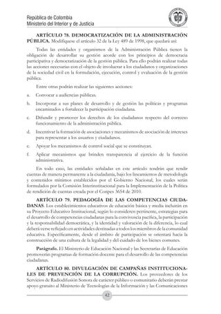 A DE COL
                                                                                    LIC




                                                                                              O
                                                                                B




                                                                                               MB
                                                                            REPU
República de Colombia




                                                                                                 IA
Ministerio del Interior y de Justicia




                                                                             LIB




                                                                                              EN
                                                                                ER
                                                                                     TA D     RD
                                                                                          Y O




   ARTÍCULO 78. DEMOCRATIZACIÓN DE LA ADMINISTRACIÓN
PÚBLICA. Modifíquese el artículo 32 de la Ley 489 de 1998, que quedará así:
      Todas las entidades y organismos de la Administración Pública tienen la
obligación de desarrollar su gestión acorde con los principios de democracia
participativa y democratización de la gestión pública. Para ello podrán realizar todas
las acciones necesarias con el objeto de involucrar a los ciudadanos y organizaciones
de la sociedad civil en la formulación, ejecución, control y evaluación de la gestión
pública.
      Entre otras podrán realizar las siguientes acciones:
a.	 Convocar a audiencias públicas.
b.	 Incorporar a sus planes de desarrollo y de gestión las políticas y programas
    encaminados a fortalecer la participación ciudadana.
c.	 Difundir y promover los derechos de los ciudadanos respecto del correcto
    funcionamiento de la administración pública.
d.	 Incentivar la formación de asociaciones y mecanismos de asociación de intereses
    para representar a los usuarios y ciudadanos.
e.	 Apoyar los mecanismos de control social que se constituyan.
f.	   Aplicar mecanismos que brinden transparencia al ejercicio de la función
      administrativa.
     En todo caso, las entidades señaladas en este artículo tendrán que rendir
cuentas de manera permanente a la ciudadanía, bajo los lineamientos de metodología
y contenidos mínimos establecidos por el Gobierno Nacional, los cuales serán
formulados por la Comisión Interinstitucional para la Implementación de la Política
de rendición de cuentas creada por el Conpes 3654 de 2010.
      ARTÍCULO 79. PEDAGOGÍA DE LAS COMPETENCIAS CIUDA-
DANAS. Los establecimientos educativos de educación básica y media incluirán en
su Proyecto Educativo Institucional, según lo consideren pertinente, estrategias para
el desarrollo de competencias ciudadanas para la convivencia pacífica, la participación
y la responsabilidad democrática, y la identidad y valoración de la diferencia, lo cual
deberá verse reflejado en actividades destinadas a todos los miembros de la comunidad
educativa. Específicamente, desde el ámbito de participación se orientará hacia la
construcción de una cultura de la legalidad y del cuidado de los bienes comunes.
     Parágrafo. El Ministerio de Educación Nacional y las Secretarías de Educación
promoverán programas de formación docente para el desarrollo de las competencias
ciudadanas.
     ARTÍCULO 80. DIVULGACIÓN DE CAMPAÑAS INSTITUCIONA-
LES DE PREVENCIÓN DE LA CORRUPCIÓN. Los proveedores de los
Servicios de Radiodifusión Sonora de carácter público o comunitario deberán prestar
apoyo gratuito al Ministerio de Tecnologías de la Información y las Comunicaciones
                                           42
 